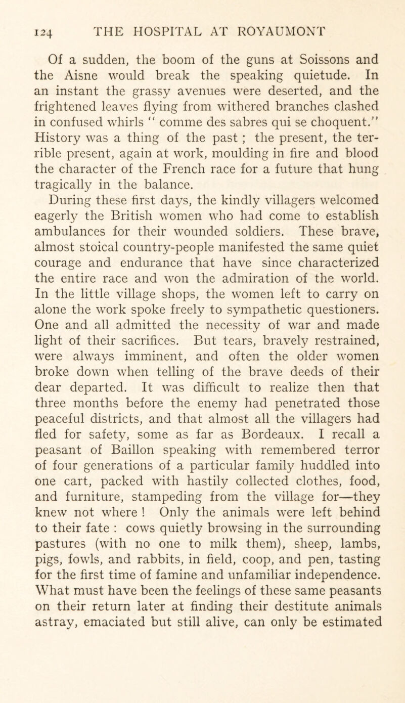 Of a sudden, the boom of the guns at Soissons and the Aisne would break the speaking quietude. In an instant the grassy avenues were deserted, and the frightened leaves flying from withered branches clashed in confused whirls “ comrne des sabres qui se choquent. History was a thing of the past ; the present, the ter¬ rible present, again at work, moulding in fire and blood the character of the French race for a future that hung tragically in the balance. During these first days, the kindly villagers welcomed eagerly the British women who had come to establish ambulances for their wounded soldiers. These brave, almost stoical country-people manifested the same quiet courage and endurance that have since characterized the entire race and won the admiration of the world. In the little village shops, the women left to carry on alone the work spoke freely to sympathetic questioners. One and all admitted the necessity of war and made light of their sacrifices. But tears, bravely restrained, were always imminent, and often the older women broke down when telling of the brave deeds of their dear departed. It was difficult to realize then that three months before the enemy had penetrated those peaceful districts, and that almost all the villagers had fled for safety, some as far as Bordeaux. I recall a peasant of Baillon speaking with remembered terror of four generations of a particular family huddled into one cart, packed with hastily collected clothes, food, and furniture, stampeding from the village for—they knew not where ! Only the animals were left behind to their fate : cows quietly browsing in the surrounding pastures (with no one to milk them), sheep, lambs, pigs, fowls, and rabbits, in field, coop, and pen, tasting for the first time of famine and unfamiliar independence. What must have been the feelings of these same peasants on their return later at finding their destitute animals astray, emaciated but still alive, can only be estimated