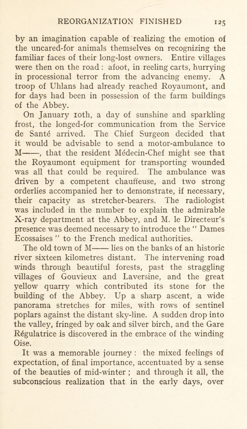 by an imagination capable of realizing the emotion of the uncared-for animals themselves on recognizing the familiar faces of their long-lost owners. Entire villages were then on the road : afoot, in reeling carts, hurrying in processional terror from the advancing enemy. A troop of Uhlans had already reached Royaumont, and for days had been in possession of the farm buildings of the Abbey. On January 10th, a day of sunshine and sparkling frost, the longed-for communication from the Service de Sante arrived. The Chief Surgeon decided that it would be advisable to send a motor-ambulance to M--, that the resident Medecin-Chef might see that the Royaumont equipment for transporting wounded was all that could be required. The ambulance was driven by a competent chauffeuse, and two strong orderlies accompanied her to demonstrate, if necessary, their capacity as stretcher-bearers. The radiologist was included in the number to explain the admirable X-ray department at the Abbey, and M. le Directeur's presence was deemed necessary to introduce the “ Dames Ecossaises ” to the French medical authorities. The old town of M-—- lies on the banks of an historic river sixteen kilometres distant. The intervening road winds through beautiful forests, past the straggling villages of Gouvieux and Laversine, and the great yellow quarry which contributed its stone for the building of the Abbey. Up a sharp ascent, a wide panorama stretches for miles, with rows of sentinel poplars against the distant sky-line. A sudden drop into the valley, fringed by oak and silver birch, and the Gare Regulatrice is discovered in the embrace of the winding Oise. It was a memorable journey : the mixed feelings of expectation, of final importance, accentuated by a sense of the beauties of mid-winter ; and through it all, the subconscious realization that in the early days, over