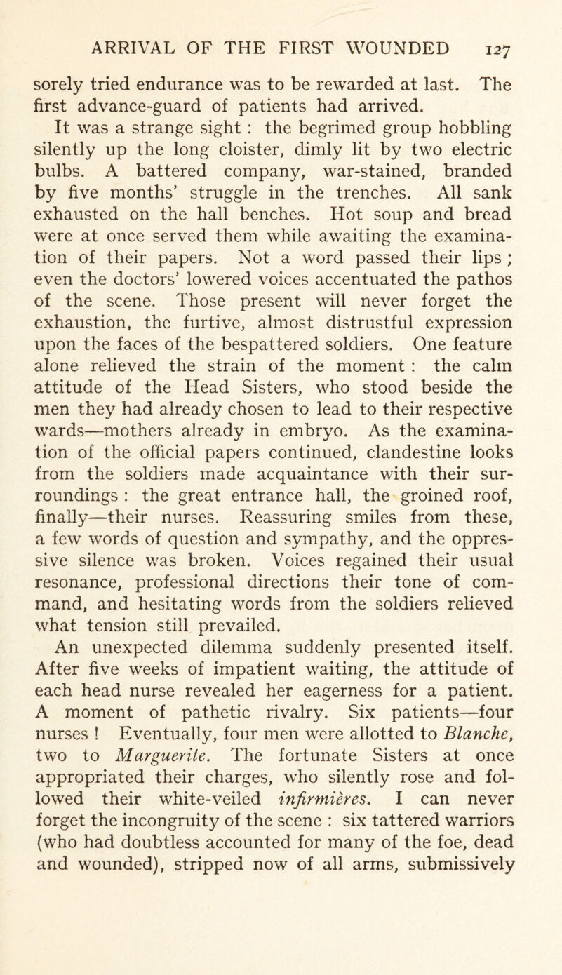 sorely tried endurance was to be rewarded at last. The first advance-guard of patients had arrived. It was a strange sight : the begrimed group hobbling silently up the long cloister, dimly lit by two electric bulbs. A battered company, war-stained, branded by five months’ struggle in the trenches. All sank exhausted on the hall benches. Hot soup and bread were at once served them while awaiting the examina¬ tion of their papers. Not a word passed their lips ; even the doctors’ lowered voices accentuated the pathos of the scene. Those present will never forget the exhaustion, the furtive, almost distrustful expression upon the faces of the bespattered soldiers. One feature alone relieved the strain of the moment : the calm attitude of the Head Sisters, who stood beside the men they had already chosen to lead to their respective wards—-mothers already in embryo. As the examina¬ tion of the official papers continued, clandestine looks from the soldiers made acquaintance with their sur¬ roundings : the great entrance hall, the groined roof, finally-—-their nurses. Reassuring smiles from these, a few words of question and sympathy, and the oppres¬ sive silence was broken. Voices regained their usual resonance, professional directions their tone of com¬ mand, and hesitating words from the soldiers relieved what tension still prevailed. An unexpected dilemma suddenly presented itself. After five weeks of impatient waiting, the attitude of each head nurse revealed her eagerness for a patient. A moment of pathetic rivalry. Six patients—four nurses ! Eventually, four men were allotted to Blanche, two to Marguerite. The fortunate Sisters at once appropriated their charges, who silently rose and fol¬ lowed their white-veiled infir mieres. I can never forget the incongruity of the scene : six tattered warriors (who had doubtless accounted for many of the foe, dead and wounded), stripped now of all arms, submissively