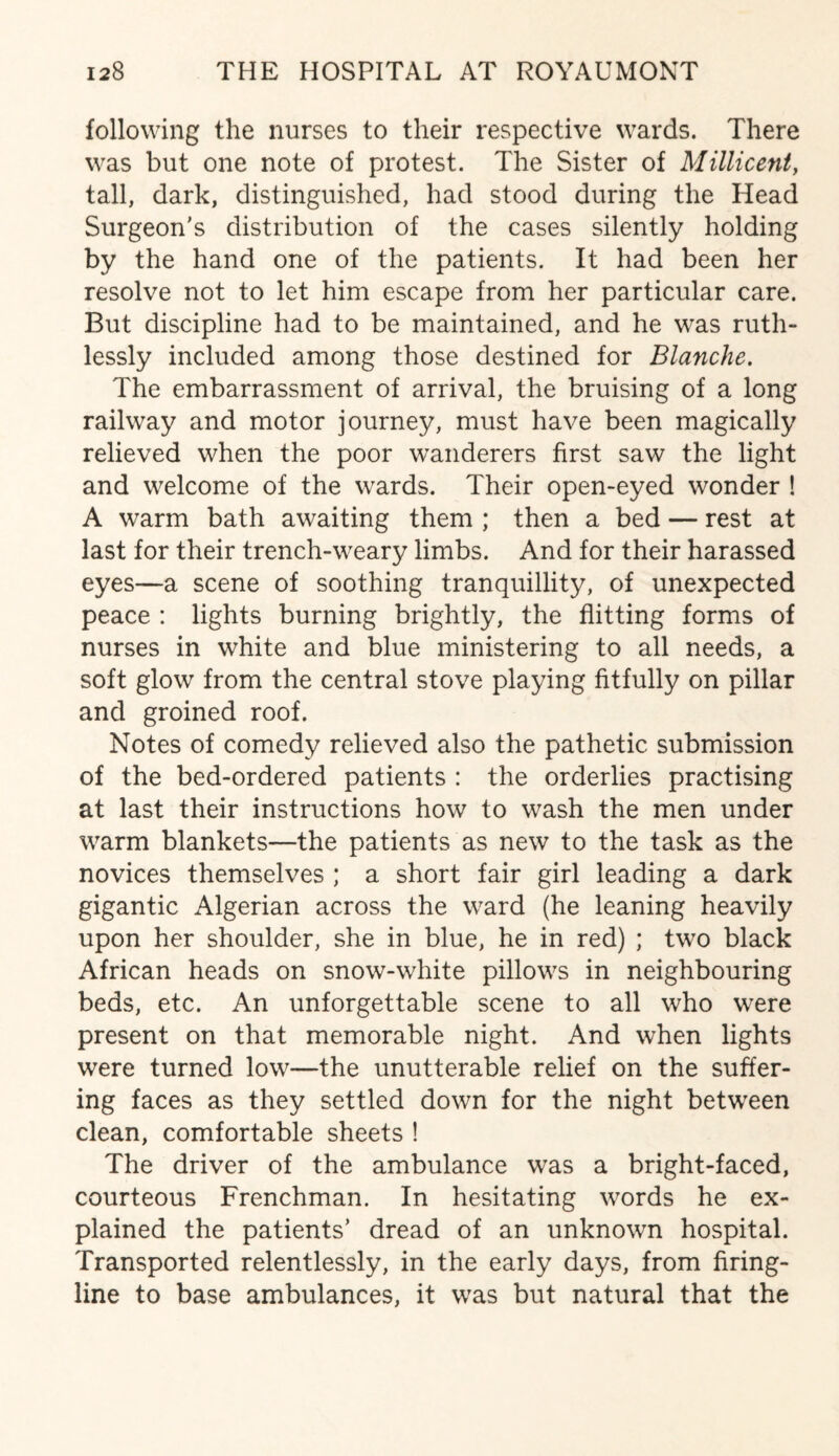 following the nurses to their respective wards. There was but one note of protest. The Sister of Millicent, tall, dark, distinguished, had stood during the Head Surgeon's distribution of the cases silently holding by the hand one of the patients. It had been her resolve not to let him escape from her particular care. But discipline had to be maintained, and he was ruth¬ lessly included among those destined for Blanche. The embarrassment of arrival, the bruising of a long railway and motor journey, must have been magically relieved when the poor wanderers first saw the light and welcome of the wards. Their open-eyed wonder ! A warm bath awaiting them ; then a bed — rest at last for their trench-weary limbs. And for their harassed eyes—a scene of soothing tranquillity, of unexpected peace : lights burning brightly, the flitting forms of nurses in white and blue ministering to all needs, a soft glow from the central stove playing fitfully on pillar and groined roof. Notes of comedy relieved also the pathetic submission of the bed-ordered patients : the orderlies practising at last their instructions how to wash the men under warm blankets—the patients as new to the task as the novices themselves ; a short fair girl leading a dark gigantic Algerian across the ward (he leaning heavily upon her shoulder, she in blue, he in red) ; two black African heads on snow-white pillows in neighbouring beds, etc. An unforgettable scene to all who were present on that memorable night. And when lights were turned low—the unutterable relief on the suffer¬ ing faces as they settled down for the night between clean, comfortable sheets ! The driver of the ambulance was a bright-faced, courteous Frenchman. In hesitating words he ex¬ plained the patients’ dread of an unknown hospital. Transported relentlessly, in the early days, from firing- line to base ambulances, it was but natural that the