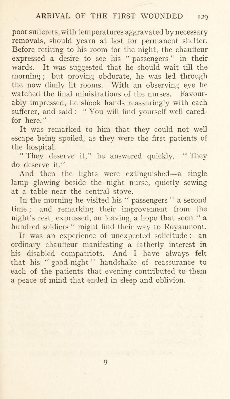 poor sufferers, with temperatures aggravated by necessary removals, should yearn at last for permanent shelter. Before retiring to his room for the night, the chauffeur expressed a desire to see his “ passengers ” in their wards. It was suggested that he should wait till the morning ; but proving obdurate, he was led through the now dimly lit rooms. With an observing eye he watched the final ministrations of the nurses. Favour¬ ably impressed, he shook hands reassuringly with each sufferer, and said : “ You will find yourself well cared- for here.” It was remarked to him that they could not well escape being spoiled, as they were the first patients of the hospital. “ They deserve it,” he answered quickly. “ They do deserve it.” And then the lights were extinguished-—a single lamp glowing beside the night nurse, quietly sewing at a table near the central stove. In the morning he visited his “ passengers ” a second time; and remarking their improvement from the night’s rest, expressed, on leaving, a hope that soon “ a hundred soldiers ” might find their way to Royaumont. It was an experience of unexpected solicitude : an ordinary chauffeur manifesting a fatherly interest in his disabled compatriots. And I have always felt that his “ good-night ” handshake of reassurance to each of the patients that evening contributed to them a peace of mind that ended in sleep and oblivion. 9