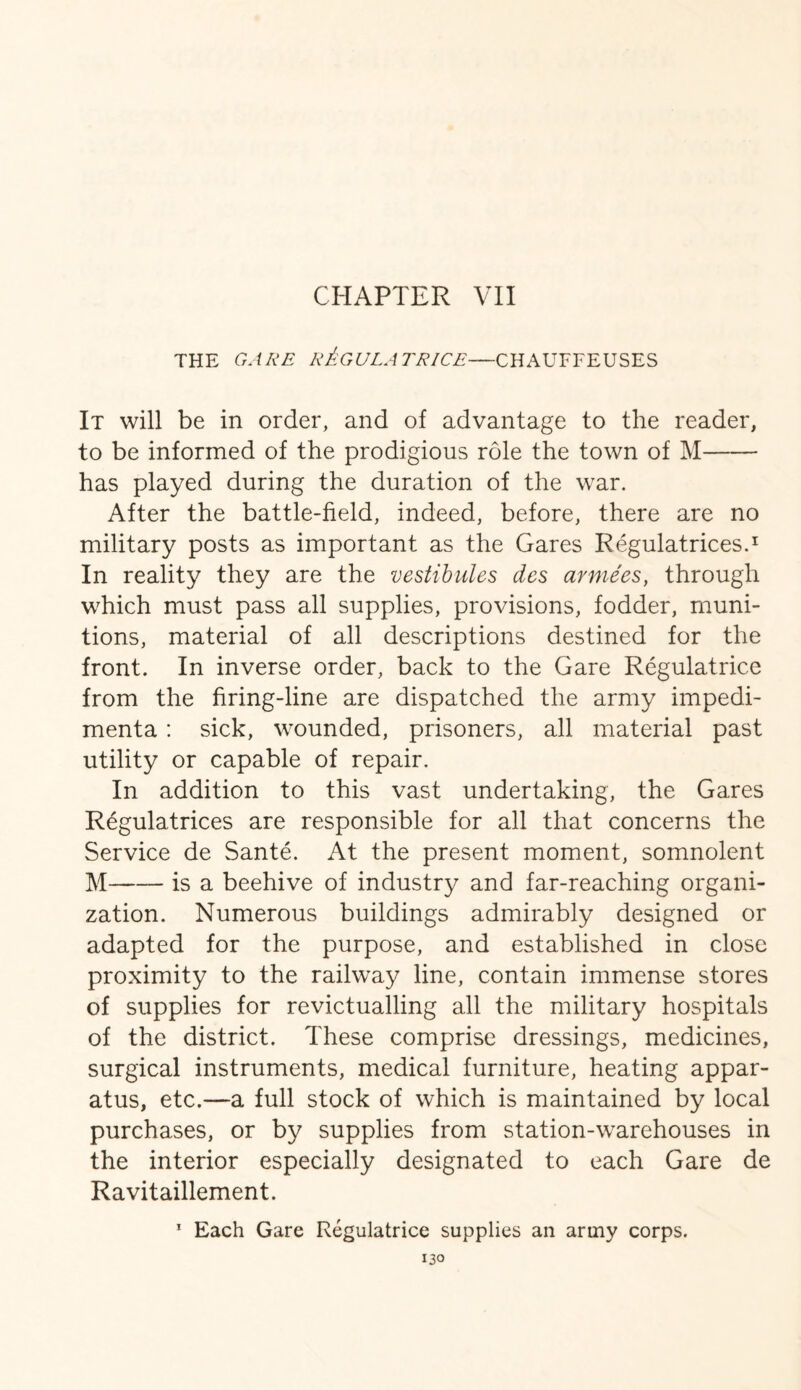 CHAPTER VII THE GARE R&GULA TRICE—CHAUFFEUSES It will be in order, and of advantage to the reader, to be informed of the prodigious role the town of M- has played during the duration of the war. After the battle-field, indeed, before, there are no military posts as important as the Gares Regulatrices.1 In reality they are the vestibules des armies, through which must pass all supplies, provisions, fodder, muni¬ tions, material of all descriptions destined for the front. In inverse order, back to the Gare Regulatrice from the firing-line are dispatched the army impedi¬ menta : sick, wounded, prisoners, all material past utility or capable of repair. In addition to this vast undertaking, the Gares Regulatrices are responsible for all that concerns the Service de Sante. At the present moment, somnolent M-is a beehive of industry and far-reaching organi¬ zation. Numerous buildings admirably designed or adapted for the purpose, and established in close proximity to the railway line, contain immense stores of supplies for revictualling all the military hospitals of the district. These comprise dressings, medicines, surgical instruments, medical furniture, heating appar¬ atus, etc.—a full stock of which is maintained by local purchases, or by supplies from station-warehouses in the interior especially designated to each Gare de Ravitaillement. 1 Each Gare Regulatrice supplies an army corps.