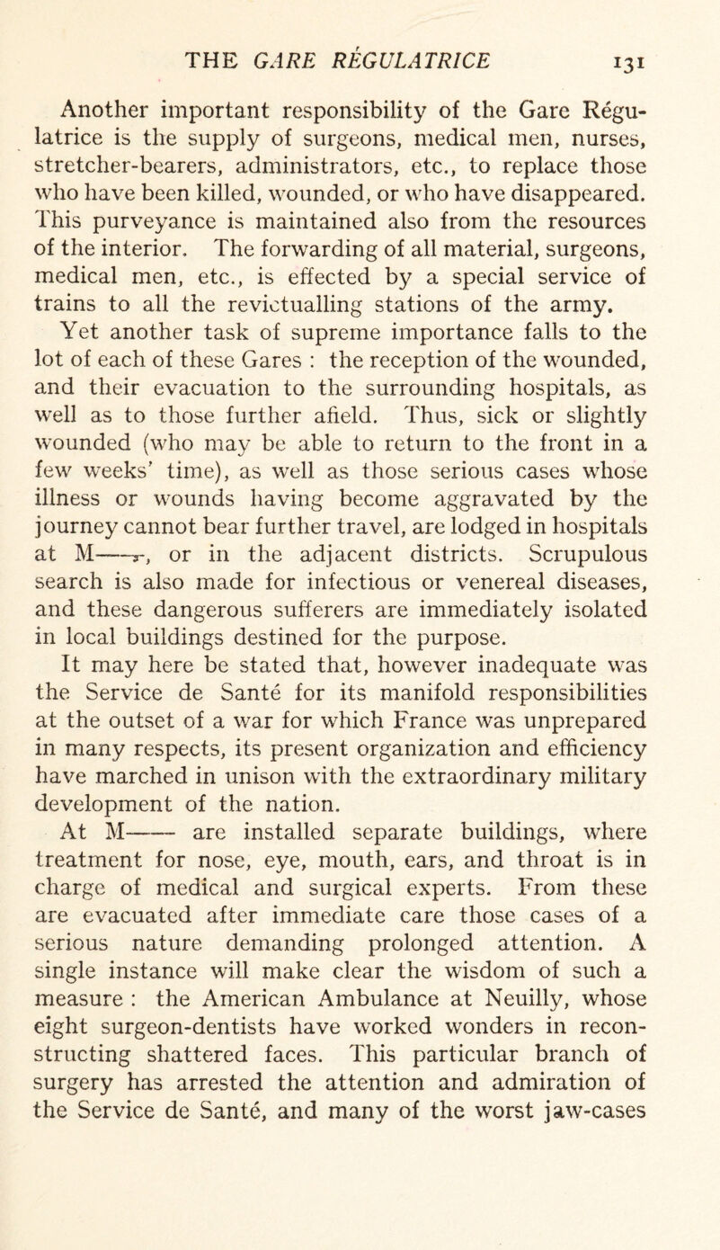 !3i Another important responsibility of the Gare Regu- latrice is the supply of surgeons, medical men, nurses, stretcher-bearers, administrators, etc., to replace those who have been killed, wounded, or who have disappeared. This purveyance is maintained also from the resources of the interior. The forwarding of all material, surgeons, medical men, etc., is effected by a special service of trains to all the revictualling stations of the army. Yet another task of supreme importance falls to the lot of each of these Gares : the reception of the wounded, and their evacuation to the surrounding hospitals, as well as to those further afield. Thus, sick or slightly wounded (who may be able to return to the front in a few weeks' time), as well as those serious cases whose illness or wounds having become aggravated by the journey cannot bear further travel, are lodged in hospitals at M——y, or in the adjacent districts. Scrupulous search is also made for infectious or venereal diseases, and these dangerous sufferers are immediately isolated in local buildings destined for the purpose. It may here be stated that, however inadequate was the Service de Sante for its manifold responsibilities at the outset of a war for which France was unprepared in many respects, its present organization and efficiency have marched in unison with the extraordinary military development of the nation. At M--are installed separate buildings, where treatment for nose, eye, mouth, ears, and throat is in charge of medical and surgical experts. From these are evacuated after immediate care those cases of a serious nature demanding prolonged attention. A single instance will make clear the wisdom of such a measure : the American Ambulance at Neuilly, whose eight surgeon-dentists have worked wonders in recon¬ structing shattered faces. This particular branch of surgery has arrested the attention and admiration of the Service de Sante, and many of the worst jaw-cases