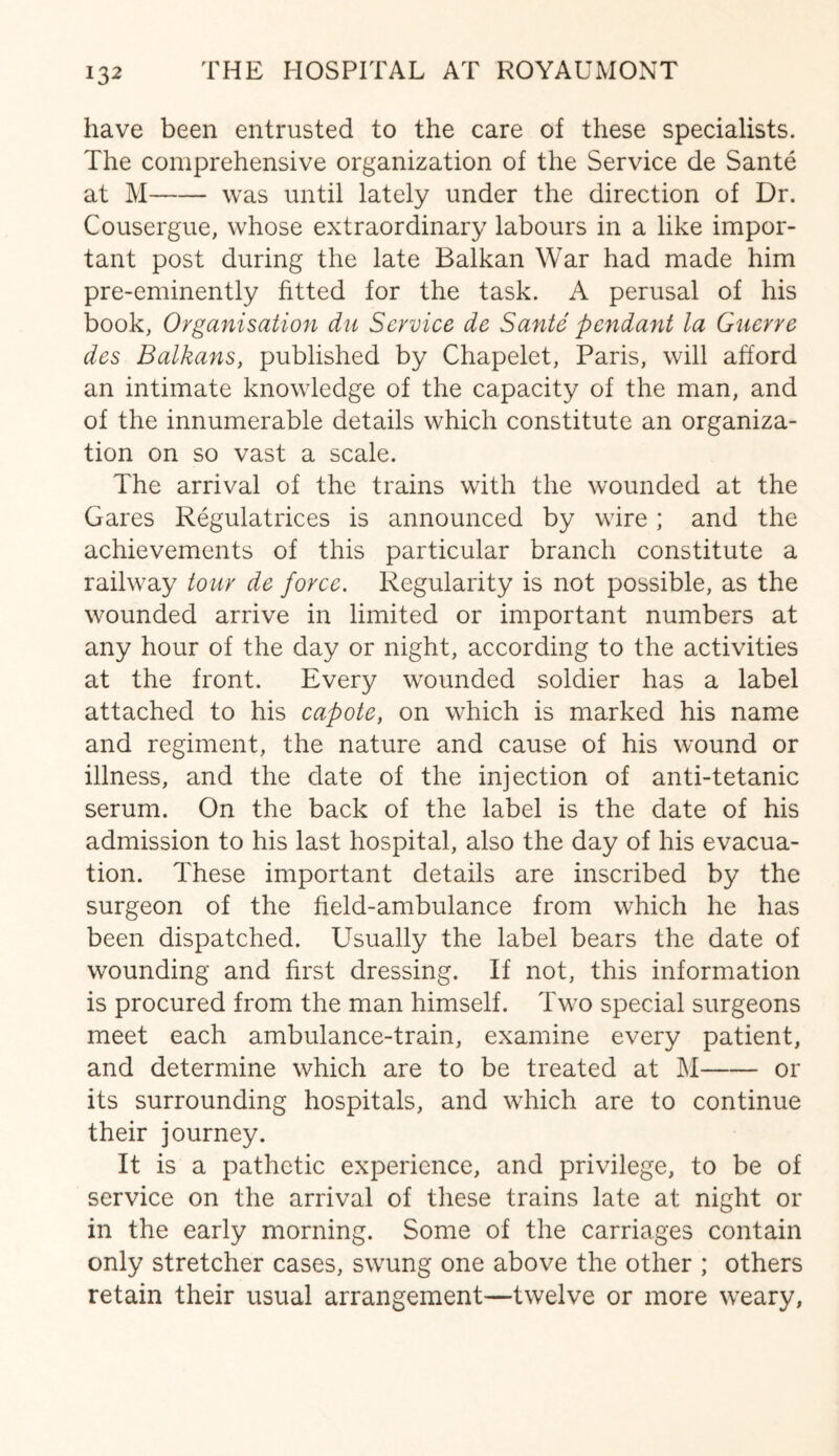 have been entrusted to the care of these specialists. The comprehensive organization of the Service de Sante at M-was until lately under the direction of Dr. Cousergue, whose extraordinary labours in a like impor¬ tant post during the late Balkan War had made him pre-eminently fitted for the task. A perusal of his book, Organisation du Service de Sante pendant la Guerre des Balkans, published by Chapelet, Paris, will afford an intimate knowledge of the capacity of the man, and of the innumerable details which constitute an organiza¬ tion on so vast a scale. The arrival of the trains with the wounded at the Gares Regulatrices is announced by wire; and the achievements of this particular branch constitute a railway tour de force. Regularity is not possible, as the wounded arrive in limited or important numbers at any hour of the day or night, according to the activities at the front. Every wounded soldier has a label attached to his capote, on which is marked his name and regiment, the nature and cause of his wound or illness, and the date of the injection of anti-tetanic serum. On the back of the label is the date of his admission to his last hospital, also the day of his evacua¬ tion. These important details are inscribed by the surgeon of the field-ambulance from which he has been dispatched. Usually the label bears the date of wounding and first dressing. If not, this information is procured from the man himself. Two special surgeons meet each ambulance-train, examine every patient, and determine which are to be treated at M-or its surrounding hospitals, and which are to continue their journey. It is a pathetic experience, and privilege, to be of service on the arrival of these trains late at night or in the early morning. Some of the carriages contain only stretcher cases, swung one above the other ; others retain their usual arrangement—twelve or more weary,