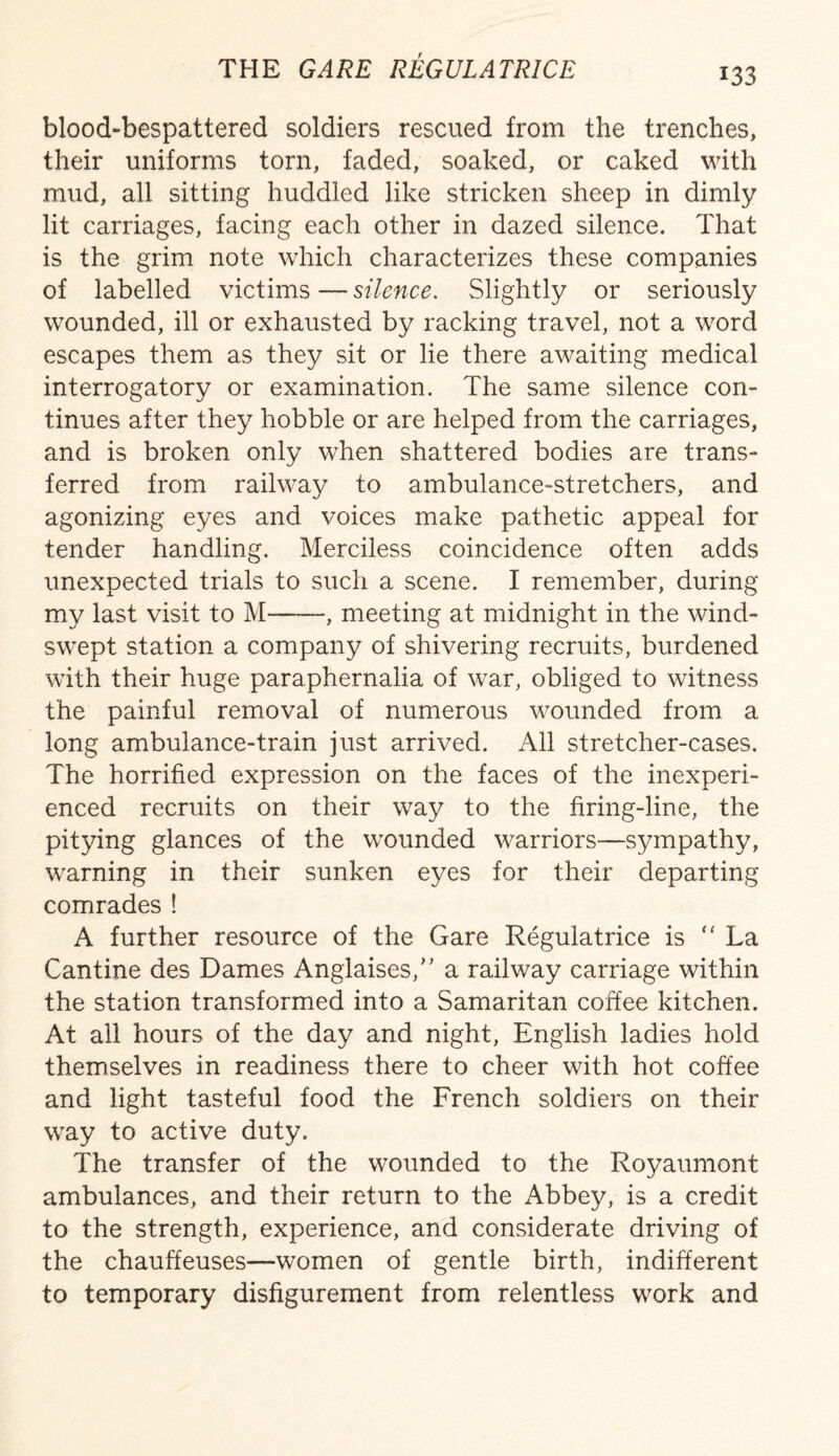blood-bespattered soldiers rescued from the trenches, their uniforms torn, faded, soaked, or caked with mud, all sitting huddled like stricken sheep in dimly lit carriages, facing each other in dazed silence. That is the grim note which characterizes these companies of labelled victims — silence. Slightly or seriously wounded, ill or exhausted by racking travel, not a word escapes them as they sit or lie there awaiting medical interrogatory or examination. The same silence con¬ tinues after they hobble or are helped from the carriages, and is broken only when shattered bodies are trans¬ ferred from railway to ambulance-stretchers, and agonizing eyes and voices make pathetic appeal for tender handling. Merciless coincidence often adds unexpected trials to such a scene. I remember, during my last visit to M--, meeting at midnight in the wind¬ swept station a company of shivering recruits, burdened with their huge paraphernalia of war, obliged to witness the painful removal of numerous wounded from a long ambulance-train just arrived. All stretcher-cases. The horrified expression on the faces of the inexperi¬ enced recruits on their way to the firing-line, the pitying glances of the wxmnded warriors—sympathy, warning in their sunken eyes for their departing comrades ! A further resource of the Gare Regulatrice is “ La Cantine des Dames Anglaises,” a railway carriage within the station transformed into a Samaritan coffee kitchen. At all hours of the day and night, English ladies hold themselves in readiness there to cheer with hot coffee and light tasteful food the French soldiers on their way to active duty. The transfer of the wounded to the Royaumont ambulances, and their return to the Abbey, is a credit to the strength, experience, and considerate driving of the chauffeuses—women of gentle birth, indifferent to temporary disfigurement from relentless work and