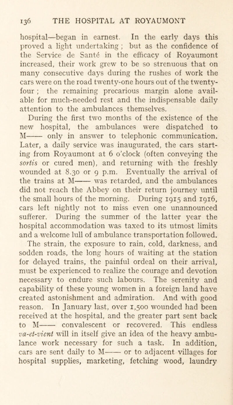 hospital—began in earnest. In the early days this proved a light undertaking ; but as the confidence of the Service de Sante in the efficacy of Royaumont increased, their work grew to be so strenuous that on many consecutive days during the rushes of work the cars were on the road twenty-one hours out of the twenty- four ; the remaining precarious margin alone avail¬ able for much-needed rest and the indispensable daily attention to the ambulances themselves. During the first two months of the existence of the new hospital, the ambulances were dispatched to M-only in answer to telephonic communication. Later, a daily service was inaugurated, the cars start¬ ing from Royaumont at 6 o’clock (often conveying the sortis or cured men), and returning with the freshly wounded at 8.30 or 9 p.m. Eventually the arrival of the trains at M-was retarded, and the ambulances did not reach the Abbey on their return journey until the small hours of the morning. During 1915 and 1916, cars left nightly not to miss even one unannounced sufferer. During the summer of the latter year the hospital accommodation was taxed to its utmost limits and a welcome lull of ambulance transportation followed. The strain, the exposure to rain, cold, darkness, and sodden roads, the long hours of waiting at the station for delayed trains, the painful ordeal on their arrival, must be experienced to realize the courage and devotion necessary to endure such labours. The serenity and capability of these young women in a foreign land have created astonishment and admiration. And with good reason. In January last, over 1,500 wounded had been received at the hospital, and the greater part sent back to M-convalescent or recovered. This endless va-et-vicnt will in itself give an idea of the heavy ambu¬ lance work necessary for such a task. In addition, cars are sent daily to M-or to adjacent villages for hospital supplies, marketing, fetching wood, laundry