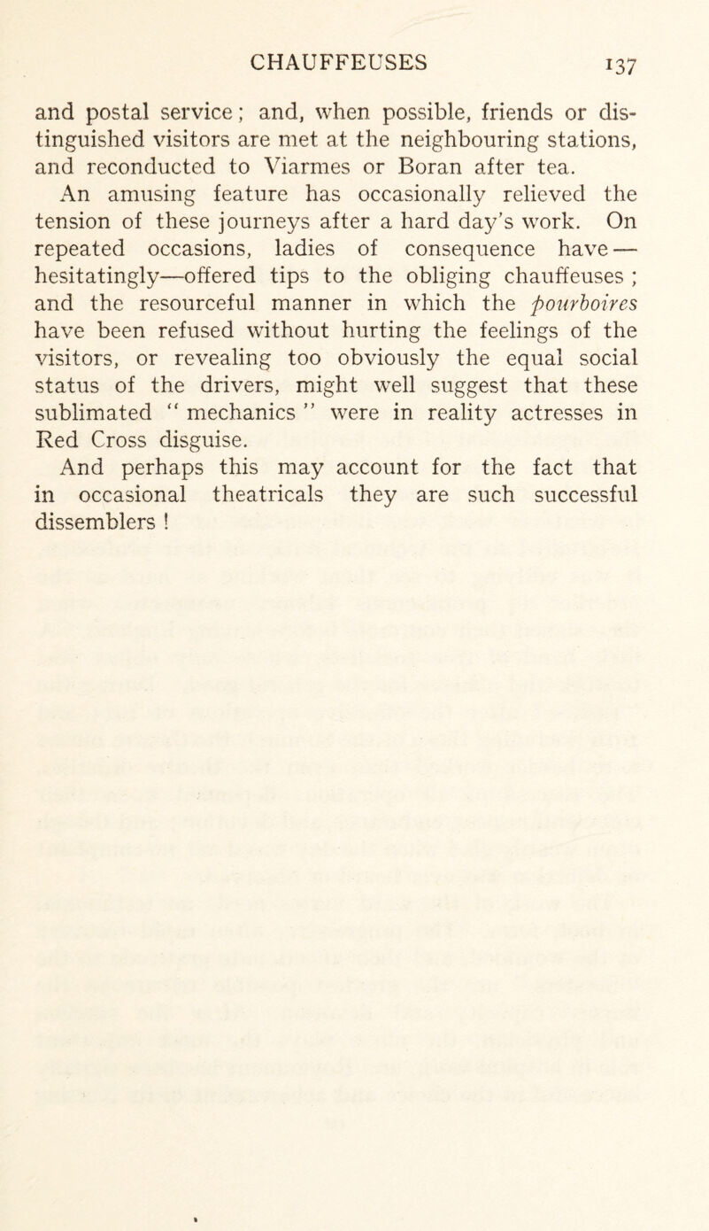 and postal service; and, when possible, friends or dis¬ tinguished visitors are met at the neighbouring stations, and reconducted to Viarmes or Boran after tea. An amusing feature has occasionally relieved the tension of these journeys after a hard day’s work. On repeated occasions, ladies of consequence have — hesitatingly—offered tips to the obliging chauffeuses ; and the resourceful manner in which the pourboires have been refused without hurting the feelings of the visitors, or revealing too obviously the equal social status of the drivers, might well suggest that these sublimated “ mechanics ” were in reality actresses in Red Cross disguise. And perhaps this may account for the fact that in occasional theatricals they are such successful dissemblers !