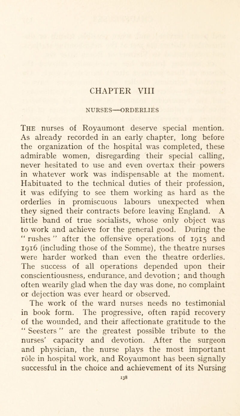 CHAPTER VIII NURSES—ORDERLIES The nurses of Royaumont deserve special mention. As already recorded in an early chapter, long before the organization of the hospital was completed, these admirable women, disregarding their special calling, never hesitated to use and even overtax their powers in whatever work was indispensable at the moment. Habituated to the technical duties of their profession, it was edifying to see them working as hard as the orderlies in promiscuous labours unexpected when they signed their contracts before leaving England. A little band of true socialists, whose only object was to work and achieve for the general good. During the “ rushes ” after the offensive operations of 1915 and 1916 (including those of the Somme), the theatre nurses were harder worked than even the theatre orderlies. The success of all operations depended upon their conscientiousness, endurance, and devotion ; and though often wearily glad when the day was done, no complaint or dejection was ever heard or observed. The work of the ward nurses needs no testimonial in book form. The progressive, often rapid recovery of the wounded, and their affectionate gratitude to the “ Seesters ” are the greatest possible tribute to the nurses’ capacity and devotion. After the surgeon and physician, the nurse plays the most important role in hospital work, and Royaumont has been signally successful in the choice and achievement of its Nursing