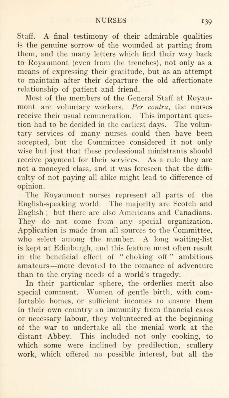 NURSES Staff. A final testimony of their admirable qualities is the genuine sorrow of the wounded at parting from them, and the many letters which find their way back to Royaumont (even from the trenches), not only as a means of expressing their gratitude, but as an attempt to maintain after their departure the old affectionate relationship of patient and friend. Most of the members of the General Staff at Royau¬ mont are voluntary workers. Per contra, the nurses receive their usual remuneration. This important ques¬ tion had to be decided in the earliest days. The volun¬ tary services of many nurses could then have been accepted, but the Committee considered it not only wise but just that these professional ministrants should receive payment for their services. As a rule they are not a moneyed class, and it was foreseen that the diffi- culty of not paying all alike might lead to difference of opinion. The Royaumont nurses represent all parts of the English-speaking world. The majority are Scotch and English ; but there are also Americans and Canadians. They do not come from any special organization. Application is made from all sources to the Committee, who select among the number. A long waiting-list is kept at Edinburgh, and this feature must often result in the beneficial effect of “ choking off” ambitious amateurs—more devoted to the romance of adventure than to the crying needs of a world’s tragedy. In their particular sphere, the orderlies merit also special comment. Women of gentle birth, with com¬ fortable homes, or sufficient incomes to ensure them in their own country an immunity from financial cares or necessary labour, they volunteered at the beginning of the war to undertake all the menial work at the distant Abbey. This included not only cooking, to which some were inclined by predilection, scullery work, which offered no possible interest, but all the