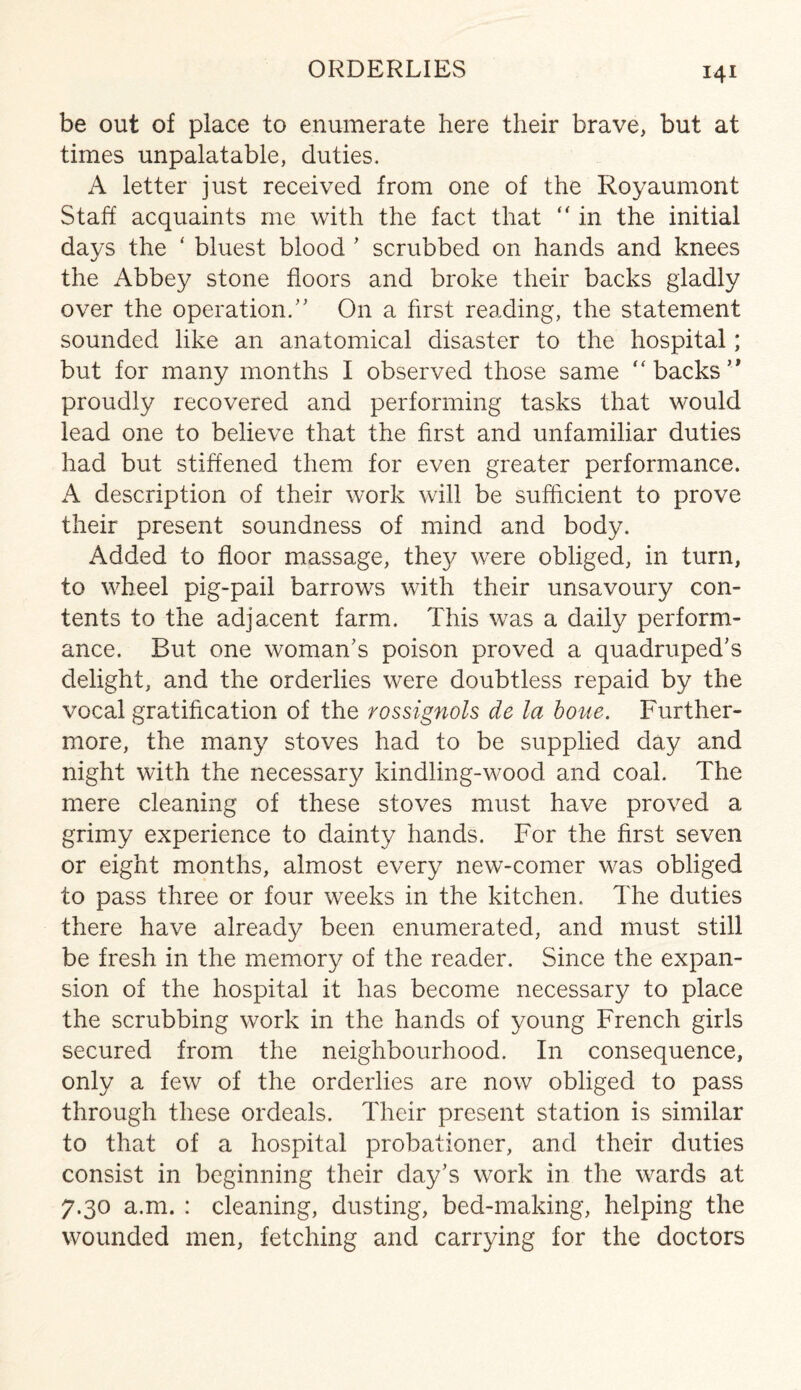 be out of place to enumerate here their brave, but at times unpalatable, duties. A letter just received from one of the Royaumont Staff acquaints me with the fact that “ in the initial days the ‘ bluest blood ’ scrubbed on hands and knees the Abbey stone floors and broke their backs gladly over the operation/' On a first reading, the statement sounded like an anatomical disaster to the hospital; but for many months I observed those same “backs” proudly recovered and performing tasks that would lead one to believe that the first and unfamiliar duties had but stiffened them for even greater performance. A description of their work will be sufficient to prove their present soundness of mind and body. Added to floor massage, they were obliged, in turn, to wheel pig-pail barrows with their unsavoury con¬ tents to the adjacent farm. This was a daily perform¬ ance. But one woman's poison proved a quadruped’s delight, and the orderlies were doubtless repaid by the vocal gratification of the rossignols de la boue. Further¬ more, the many stoves had to be supplied day and night with the necessary kindling-wood and coal. The mere cleaning of these stoves must have proved a grimy experience to dainty hands. For the first seven or eight months, almost every new-comer was obliged to pass three or four weeks in the kitchen. The duties there have already been enumerated, and must still be fresh in the memory of the reader. Since the expan¬ sion of the hospital it has become necessary to place the scrubbing work in the hands of young French girls secured from the neighbourhood. In consequence, only a few of the orderlies are now obliged to pass through these ordeals. Their present station is similar to that of a hospital probationer, and their duties consist in beginning their day’s work in the wards at 7.30 a.m. : cleaning, dusting, bed-making, helping the wounded men, fetching and carrying for the doctors