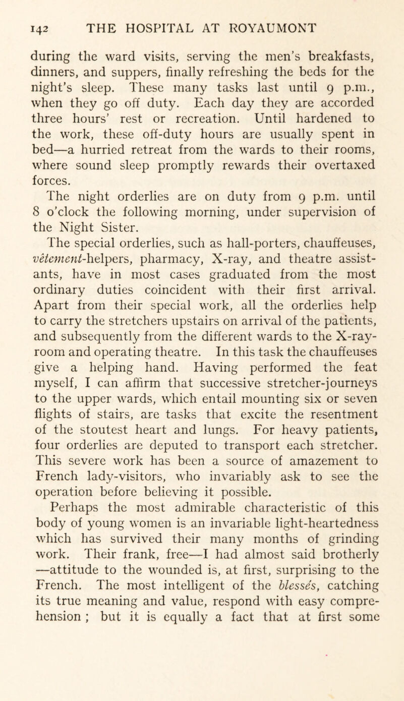 during the ward visits, serving the men’s breakfasts, dinners, and suppers, finally refreshing the beds for the night’s sleep. These many tasks last until 9 p.m., when they go off duty. Each day they are accorded three hours’ rest or recreation. Until hardened to the work, these off-duty hours are usually spent in bed—a hurried retreat from the wards to their rooms, where sound sleep promptly rewards their overtaxed forces. The night orderlies are on duty from 9 p.m. until 8 o’clock the following morning, under supervision of the Night Sister. The special orderlies, such as hall-porters, chauffeuses, vetement-hz\\)er$, pharmacy, X-ray, and theatre assist¬ ants, have in most cases graduated from the most ordinary duties coincident with their first arrival. Apart from their special work, all the orderlies help to carry the stretchers upstairs on arrival of the patients, and subsequently from the different wards to the X-ray- room and operating theatre. In this task the chauffeuses give a helping hand. Having performed the feat myself, I can affirm that successive stretcher-journeys to the upper wards, which entail mounting six or seven flights of stairs, are tasks that excite the resentment of the stoutest heart and lungs. For heavy patients, four orderlies are deputed to transport each stretcher. This severe work has been a source of amazement to French lady-visitors, who invariably ask to see the operation before believing it possible. Perhaps the most admirable characteristic of this body of young women is an invariable light-heartedness which has survived their many months of grinding work. Their frank, free—I had almost said brotherly —attitude to the wounded is, at first, surprising to the French. The most intelligent of the blesses, catching its true meaning and value, respond with easy compre¬ hension ; but it is equally a fact that at first some