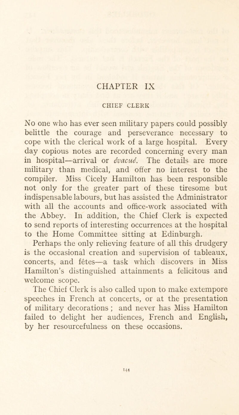CHIEF CLERK No one who has ever seen military papers could possibly belittle the courage and perseverance necessary to cope with the clerical work of a large hospital. Every day copious notes are recorded concerning every man in hospital—arrival or evacue. The details are more military than medical, and offer no interest to the compiler. Miss Cicely Hamilton has been responsible not only for the greater part of these tiresome but indispensable labours, but has assisted the Administrator with all the accounts and office-work associated with the Abbey. In addition, the Chief Clerk is expected to send reports of interesting occurrences at the hospital to the Home Committee sitting at Edinburgh. Perhaps the only relieving feature of all this drudgery is the occasional creation and supervision of tableaux, concerts, and fetes—a task which discovers in Miss Hamilton’s distinguished attainments a felicitous and welcome scope. The Chief Clerk is also called upon to make extempore speeches in French at concerts, or at the presentation of military decorations ; and never has Miss Hamilton failed to delight her audiences, French and English, by her resourcefulness on these occasions.