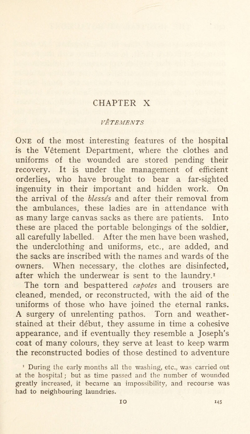 FETE ME NTS One of the most interesting features of the hospital is the Vetement Department, where the clothes and uniforms of the wounded are stored pending their recovery. It is under the management of efficient orderlies, who have brought to bear a far-sighted ingenuity in their important and hidden work. On the arrival of the blesses and after their removal from the ambulances, these ladies are in attendance with as many large canvas sacks as there are patients. Into these are placed the portable belongings of the soldier, all carefully labelled. After the men have been washed, the underclothing and uniforms, etc., are added, and the sacks are inscribed with the names and wards of the owners. When necessary, the clothes are disinfected, after which the underwear is sent to the laundry.1 The torn and bespattered capotes and trousers are cleaned, mended, or reconstructed, with the aid of the uniforms of those who have joined the eternal ranks. A surgery of unrelenting pathos. Torn and weather- stained at their debut, they assume in time a cohesive appearance, and if eventually they resemble a Joseph's coat of many colours, they serve at least to keep warm the reconstructed bodies of those destined to adventure 1 During the early months all the washing, etc., was carried out at the hospital; but as time passed and the number of wounded greatly increased, it became an impossibility, and recourse was had to neighbouring laundries.