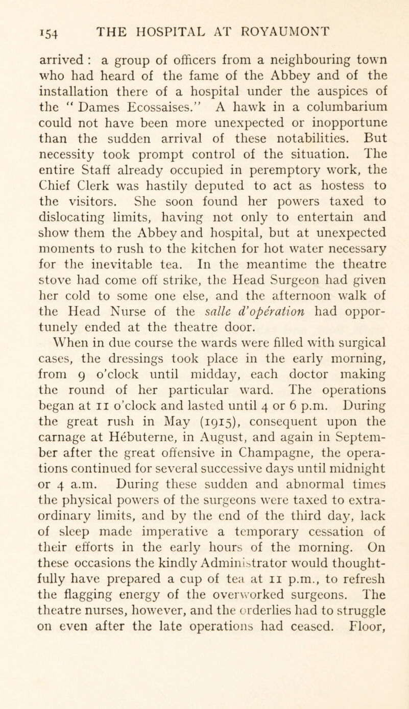 *54 arrived : a group of officers from a neighbouring town who had heard of the fame of the Abbey and of the installation there of a hospital under the auspices of the “ Dames Ecossaises.” A hawk in a columbarium could not have been more unexpected or inopportune than the sudden arrival of these notabilities. But necessity took prompt control of the situation. The entire Staff already occupied in peremptory work, the Chief Clerk was hastily deputed to act as hostess to the visitors. She soon found her powers taxed to dislocating limits, having not only to entertain and show them the Abbey and hospital, but at unexpected moments to rush to the kitchen for hot water necessary for the inevitable tea. In the meantime the theatre stove had come off strike, the Head Surgeon had given her cold to some one else, and the afternoon walk of the Head Nurse of the salle d’operation had oppor¬ tunely ended at the theatre door. When in due course the wards were filled with surgical cases, the dressings took place in the early morning, from 9 o’clock until midday, each doctor making the round of her particular ward. The operations began at n o’clock and lasted until 4 or 6 p.m. During the great rush in May (1915), consequent upon the carnage at Hebuterne, in August, and again in Septem¬ ber after the great offensive in Champagne, the opera¬ tions continued for several successive days until midnight or 4 a.m. During these sudden and abnormal times the physical powers of the surgeons were taxed to extra¬ ordinary limits, and by the end of the third day, lack of sleep made imperative a temporary cessation of their efforts in the early hours of the morning. On these occasions the kindly Administrator would thought¬ fully have prepared a cup of tea at 11 p.m., to refresh the flagging energy of the overworked surgeons. The theatre nurses, however, and the orderlies had to struggle on even after the late operations had ceased. Floor,