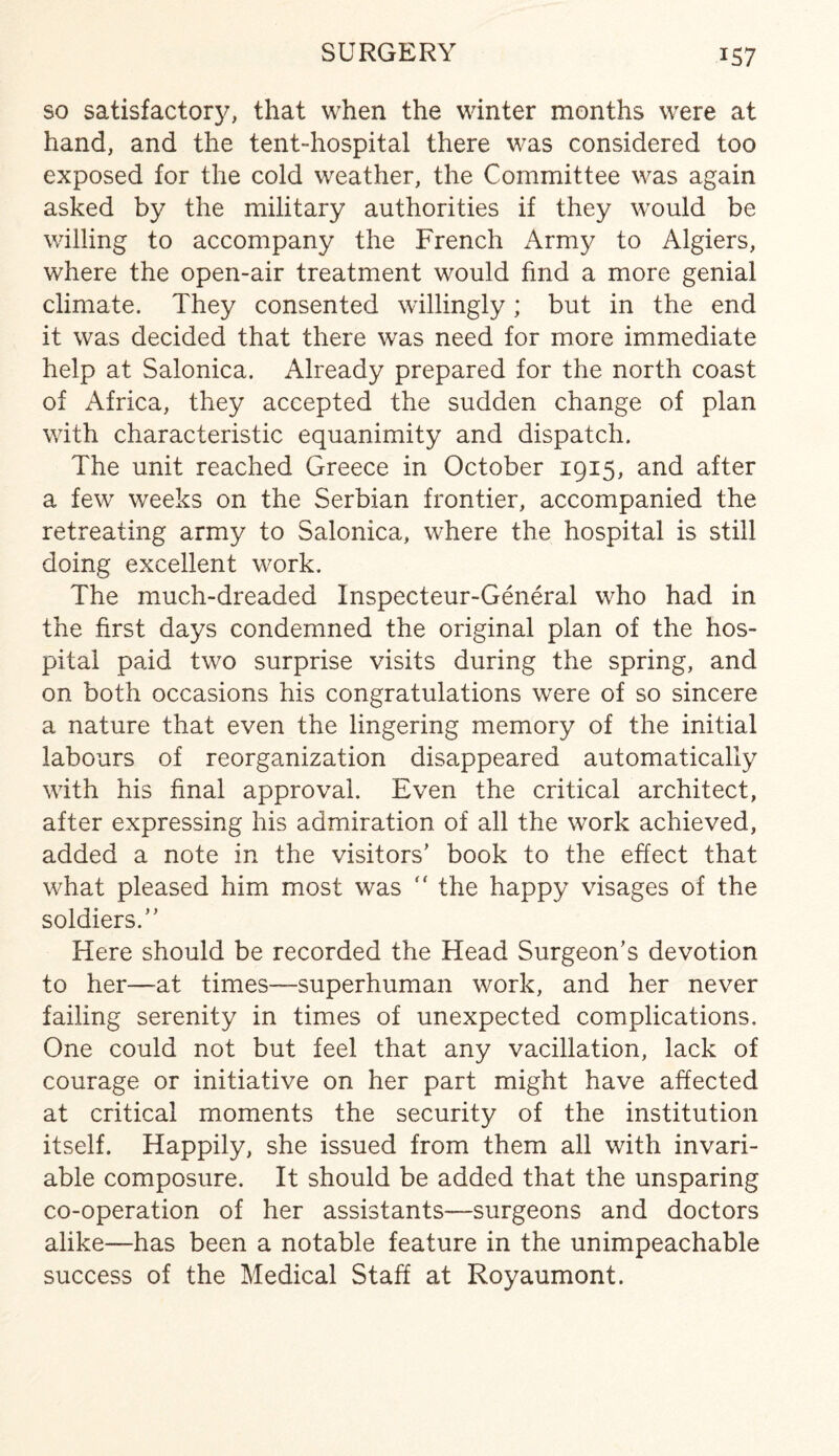 so satisfactory, that when the winter months were at hand, and the tent-hospital there was considered too exposed for the cold weather, the Committee was again asked by the military authorities if they would be willing to accompany the French Army to Algiers, where the open-air treatment would find a more genial climate. They consented willingly; but in the end it was decided that there was need for more immediate help at Salonica. Already prepared for the north coast of Africa, they accepted the sudden change of plan with characteristic equanimity and dispatch. The unit reached Greece in October 1915, and after a few weeks on the Serbian frontier, accompanied the retreating army to Salonica, where the hospital is still doing excellent work. The much-dreaded Inspecteur-General who had in the first days condemned the original plan of the hos¬ pital paid two surprise visits during the spring, and on both occasions his congratulations were of so sincere a nature that even the lingering memory of the initial labours of reorganization disappeared automatically with his final approval. Even the critical architect, after expressing his admiration of all the work achieved, added a note in the visitors’ book to the effect that what pleased him most was ” the happy visages of the soldiers.” Here should be recorded the Head Surgeon’s devotion to her—at times—superhuman work, and her never failing serenity in times of unexpected complications. One could not but feel that any vacillation, lack of courage or initiative on her part might have affected at critical moments the security of the institution itself. Happily, she issued from them all with invari¬ able composure. It should be added that the unsparing co-operation of her assistants—surgeons and doctors alike—has been a notable feature in the unimpeachable success of the Medical Staff at Royaumont.