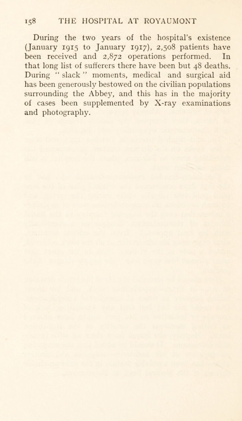 During the two years of the hospital’s existence (January 1915 to January 1917), 2,508 patients have been received and 2,872 operations performed. In that long list of sufferers there have been but 48 deaths. During “ slack ” moments, medical and surgical aid has been generously bestowed on the civilian populations surrounding the Abbey, and this has in the majority of cases been supplemented by X-ray examinations and photography.