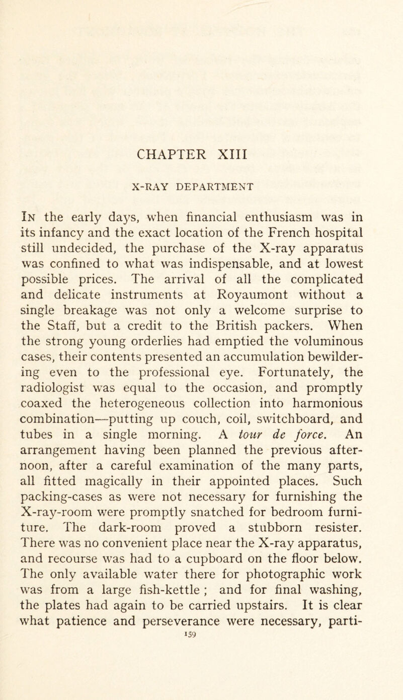 X-RAY DEPARTMENT In the early days, when financial enthusiasm was in its infancy and the exact location of the French hospital still undecided, the purchase of the X-ray apparatus was confined to what was indispensable, and at lowest possible prices. The arrival of all the complicated and delicate instruments at Royaumont without a single breakage was not only a welcome surprise to the Staff, but a credit to the British packers. When the strong young orderlies had emptied the voluminous cases, their contents presented an accumulation bewilder¬ ing even to the professional eye. Fortunately, the radiologist was equal to the occasion, and promptly coaxed the heterogeneous collection into harmonious combination—-putting up couch, coil, switchboard, and tubes in a single morning. A tour de force. An arrangement having been planned the previous after¬ noon, after a careful examination of the many parts, all fitted magically in their appointed places. Such packing-cases as were not necessary for furnishing the X-ray-room were promptly snatched for bedroom furni¬ ture. The dark-room proved a stubborn resister. There was no convenient place near the X-ray apparatus, and recourse was had to a cupboard on the floor below. The only available water there for photographic work was from a large fish-kettle ; and for final washing, the plates had again to be carried upstairs. It is clear what patience and perseverance were necessary, parti-