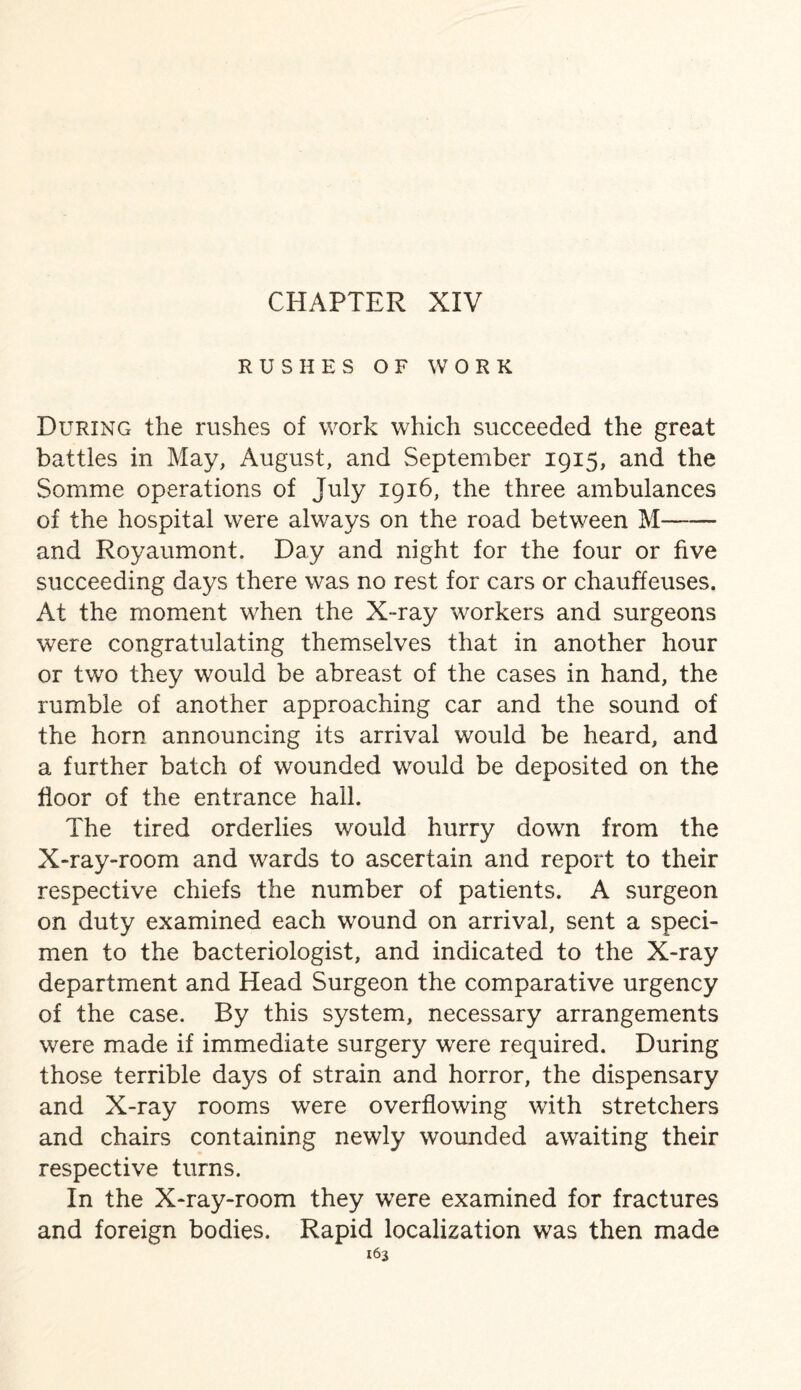 RUSHES OF WORK During the rushes of work which succeeded the great battles in May, August, and September 1915, and the Somme operations of July 1916, the three ambulances of the hospital were always on the road between M- and Royaumont. Day and night for the four or five succeeding days there was no rest for cars or chauffeuses. At the moment when the X-ray workers and surgeons were congratulating themselves that in another hour or two they would be abreast of the cases in hand, the rumble of another approaching car and the sound of the horn announcing its arrival would be heard, and a further batch of wounded would be deposited on the floor of the entrance hail. The tired orderlies would hurry down from the X-ray-room and wards to ascertain and report to their respective chiefs the number of patients. A surgeon on duty examined each wound on arrival, sent a speci¬ men to the bacteriologist, and indicated to the X-ray department and Head Surgeon the comparative urgency of the case. By this system, necessary arrangements were made if immediate surgery were required. During those terrible days of strain and horror, the dispensary and X-ray rooms were overflowing with stretchers and chairs containing newly wounded awaiting their respective turns. In the X-ray-room they were examined for fractures and foreign bodies. Rapid localization was then made