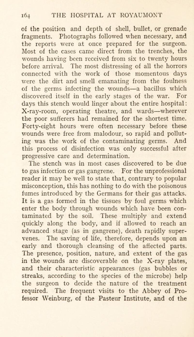of the position and depth of shell, bullet, or grenade fragments. Photographs followed when necessary, and the reports were at once prepared for the surgeon. Most of the cases came direct from the trenches, the wounds having been received from six to twenty hours before arrival. The most distressing of all the horrors connected with the work of those momentous days were the dirt and smell emanating from the foulness of the germs infecting the wounds—a bacillus which discovered itself in the early stages of the war. For days this stench would linger about the entire hospital: X-ray-room, operating theatre, and wards—wherever the poor sufferers had remained for the shortest time. Forty-eight hours were often necessary before these wounds were free from malodour, so rapid and pollut¬ ing was the work of the contaminating germs. And this process of disinfection was only successful after progressive care and determination. The stench was in most cases discovered to be due to gas infection or gas gangrene. For the unprofessional reader it may be well to state that, contrary to popular misconception, this has nothing to do with the poisonous fumes introduced by the Germans for their gas attacks. It is a gas formed in the tissues by foul germs which enter the body through wounds which have been con¬ taminated by the soil. These multiply and extend quickly along the body, and if allowed to reach an advanced stage (as in gangrene), death rapidly super¬ venes. The saving of life, therefore, depends upon an early and thorough cleansing of the affected parts. The presence, position, nature, and extent of the gas in the wounds are discoverable on the X-ray plates, and their characteristic appearances (gas bubbles or streaks, according to the species of the microbe) help the surgeon to decide the nature of the treatment required. The frequent visits to the Abbey of Pro¬ fessor Weinburg, of the Pasteur Institute, and of the