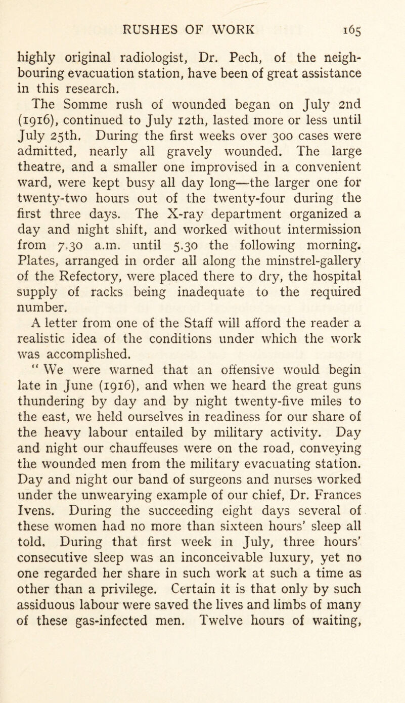 highly original radiologist, Dr. Pech, of the neigh¬ bouring evacuation station, have been of great assistance in this research. The Somme rush of wounded began on July 2nd (1916), continued to July 12th, lasted more or less until July 25th. During the first weeks over 300 cases were admitted, nearly all gravely wounded. The large theatre, and a smaller one improvised in a convenient ward, were kept busy all day long—the larger one for twenty-two hours out of the twenty-four during the first three days. The X-ray department organized a day and night shift, and worked without intermission from 7.30 a.m. until 5.30 the following morning. Plates, arranged in order ail along the minstrel-gallery of the Refectory, were placed there to dry, the hospital supply of racks being inadequate to the required number. A letter from one of the Staff will afford the reader a realistic idea of the conditions under which the work was accomplished.  We were warned that an offensive would begin late in June (1916), and when we heard the great guns thundering bjr day and by night twenty-five miles to the east, we held ourselves in readiness for our share of the heavy labour entailed by military activity. Day and night our chauffeuses were on the road, conveying the wounded men from the military evacuating station. Day and night our band of surgeons and nurses worked under the unwearying example of our chief, Dr. Frances Ivens. During the succeeding eight days several of these women had no more than sixteen hours’ sleep all told. During that first week in July, three hours’ consecutive sleep was an inconceivable luxury, yet no one regarded her share in such work at such a time as other than a privilege. Certain it is that only by such assiduous labour were saved the lives and limbs of many of these gas-infected men. Twelve hours of waiting,
