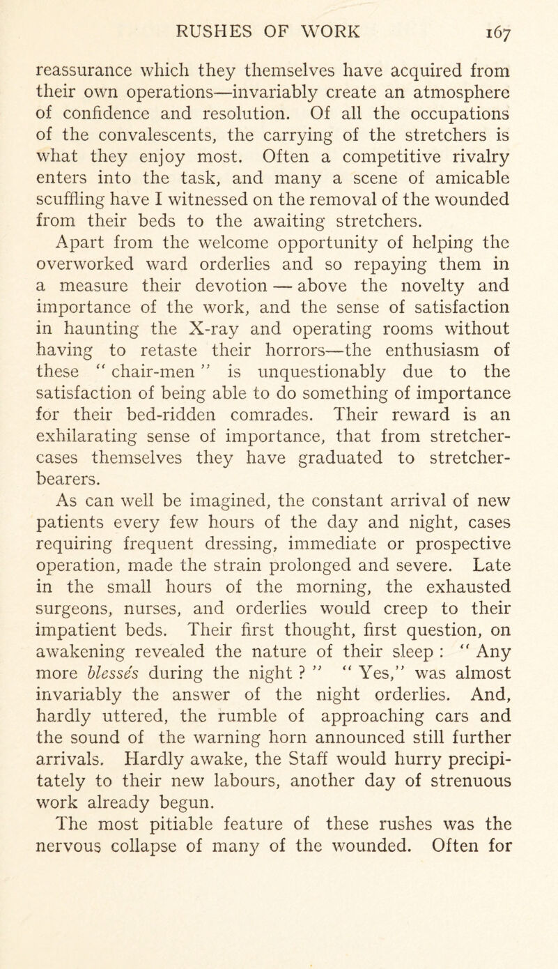 reassurance which they themselves have acquired from their own operations—invariably create an atmosphere of confidence and resolution. Of all the occupations of the convalescents, the carrying of the stretchers is what they enjoy most. Often a competitive rivalry enters into the task, and many a scene of amicable scuffling have I witnessed on the removal of the wounded from their beds to the awaiting stretchers. Apart from the welcome opportunity of helping the overworked ward orderlies and so repaying them in a measure their devotion — above the novelty and importance of the work, and the sense of satisfaction in haunting the X-ray and operating rooms without having to retaste their horrors—the enthusiasm of these “ chair-men ” is unquestionably due to the satisfaction of being able to do something of importance for their bed-ridden comrades. Their reward is an exhilarating sense of importance, that from stretcher- cases themselves they have graduated to stretcher- bearers. As can well be imagined, the constant arrival of new patients every few hours of the day and night, cases requiring frequent dressing, immediate or prospective operation, made the strain prolonged and severe. Late in the small hours of the morning, the exhausted surgeons, nurses, and orderlies would creep to their impatient beds. Their first thought, first question, on awakening revealed the nature of their sleep : “ Any more blesses during the night ? “ Yes,” was almost invariably the answer of the night orderlies. And, hardly uttered, the rumble of approaching cars and the sound of the warning horn announced still further arrivals. Hardly awake, the Staff would hurry precipi¬ tately to their new labours, another day of strenuous work already begun. The most pitiable feature of these rushes was the nervous collapse of many of the wounded. Often for