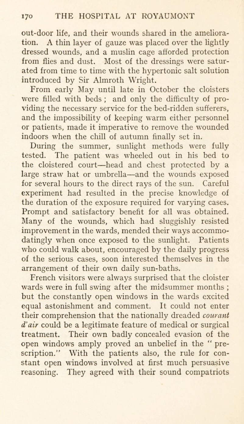 out-door life, and their wounds shared in the ameliora¬ tion. A thin layer of gauze was placed over the lightly dressed wounds, and a muslin cage afforded protection from flies and dust. Most of the dressings were satur¬ ated from time to time with the hypertonic salt solution introduced by Sir Almroth Wright. From early May until late in October the cloisters were filled with beds ; and only the difficulty of pro¬ viding the necessary service for the bed-ridden sufferers, and the impossibility of keeping warm either personnel or patients, made it imperative to remove the wounded indoors when the chill of autumn finally set in. During the summer, sunlight methods were fully tested. The patient was wheeled out in his bed to the cloistered court—head and chest protected by a large straw hat or umbrella—and the wounds exposed for several hours to the direct rays of the sun. Careful experiment had resulted in the precise knowledge of the duration of the exposure required for varying cases. Prompt and satisfactory benefit for all was obtained. Many of the wounds, which had sluggishly resisted improvement in the wards, mended their ways accommo¬ datingly when once exposed to the sunlight. Patients who could walk about, encouraged by the daily progress of the serious cases, soon interested themselves in the arrangement of their own daily sun-baths. French visitors were always surprised that the cloister wards were in full swing after the midsummer months ; but the constantly open windows in the wards excited equal astonishment and comment. It could not enter their comprehension that the nationally dreaded courant d'air could be a legitimate feature of medical or surgical treatment. Their own badly concealed evasion of the open windows amply proved an unbelief in the “ pre¬ scription/’ With the patients also, the rule for con¬ stant open windows involved at first much persuasive reasoning. They agreed with their sound compatriots