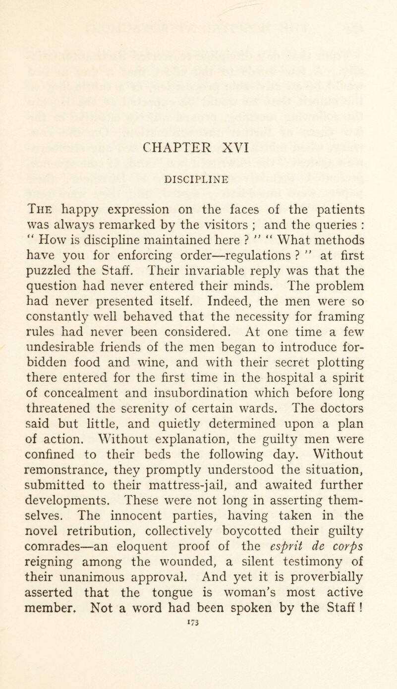 DISCIPLINE The happy expression on the faces of the patients was always remarked by the visitors ; and the queries : “ How is discipline maintained here ? n “ What methods have you for enforcing order—regulations ? ” at first puzzled the Staff. Their invariable reply was that the question had never entered their minds. The problem had never presented itself. Indeed, the men were so constantly well behaved that the necessity for framing rules had never been considered. At one time a few undesirable friends of the men began to introduce for¬ bidden food and wine, and with their secret plotting there entered for the first time in the hospital a spirit of concealment and insubordination which before long threatened the serenity of certain wards. The doctors said but little, and quietly determined upon a plan of action. Without explanation, the guilty men were confined to their beds the following day. Without remonstrance, they promptly understood the situation, submitted to their mattress-jail, and awaited further developments. These were not long in asserting them¬ selves. The innocent parties, having taken in the novel retribution, collectively boycotted their guilty comrades—an eloquent proof of the esprit de corps reigning among the wounded, a silent testimony of their unanimous approval. And yet it is proverbially asserted that the tongue is woman’s most active member. Not a word had been spoken by the Staff !