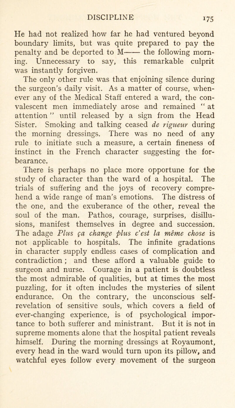 He had not realized how far he had ventured beyond boundary limits, but was quite prepared to pay the penalty and be deported to M-the following morn¬ ing. Unnecessary to say, this remarkable culprit was instantly forgiven. The only other rule was that enjoining silence during the surgeon’s daily visit. As a matter of course, when¬ ever any of the Medical Staff entered a ward, the con¬ valescent men immediately arose and remained “ at attention ” until released by a sign from the Head Sister. Smoking and talking ceased de rigueur during the morning dressings. There was no need of any rule to initiate such a measure, a certain fineness of instinct in the French character suggesting the for¬ bearance. There is perhaps no place more opportune for the study of character than the ward of a hospital. The trials of suffering and the joys of recovery compre¬ hend a wide range of man’s emotions. The distress of the one, and the exuberance of the other, reveal the soul of the man. Pathos, courage, surprises, disillu¬ sions, manifest themselves in degree and succession. The adage Plus ga change plus Pest la meme chose is not applicable to hospitals. The infinite gradations in character supply endless cases of complication and contradiction ; and these afford a valuable guide to surgeon and nurse. Courage in a patient is doubtless the most admirable of qualities, but at times the most puzzling, for it often includes the mysteries of silent endurance. On the contrary, the unconscious self- revelation of sensitive souls, which covers a field of ever-changing experience, is of psychological impor¬ tance to both sufferer and ministrant. But it is not in supreme moments alone that the hospital patient reveals himself. During the morning dressings at Royaumont, every head in the ward would turn upon its pillow, and watchful eyes follow every movement of the surgeon