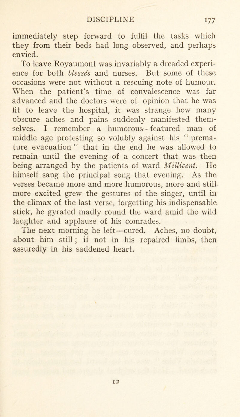 immediately step forward to fulfil the tasks which they from their beds had long observed, and perhaps envied. To leave Royaumont was invariably a dreaded experi¬ ence for both blesses and nurses. But some of these occasions were not without a rescuing note of humour. When the patient’s time of convalescence was far advanced and the doctors were of opinion that he was fit to leave the hospital, it was strange how many obscure aches and pains suddenly manifested them¬ selves. I remember a humorous - featured man of middle age protesting so volubly against his “ prema¬ ture evacuation ” that in the end he was allowed to remain until the evening of a concert that was then being arranged by the patients of ward Millicent. He himself sang the principal song that evening. As the verses became more and more humorous, more and still more excited grew the gestures of the singer, until in the climax of the last verse, forgetting his indispensable stick, he gyrated madly round the ward amid the wild laughter and applause of his comrades. The next morning he left—cured. Aches, no doubt, about him still; if not in his repaired limbs, then assuredly in his saddened heart. 12