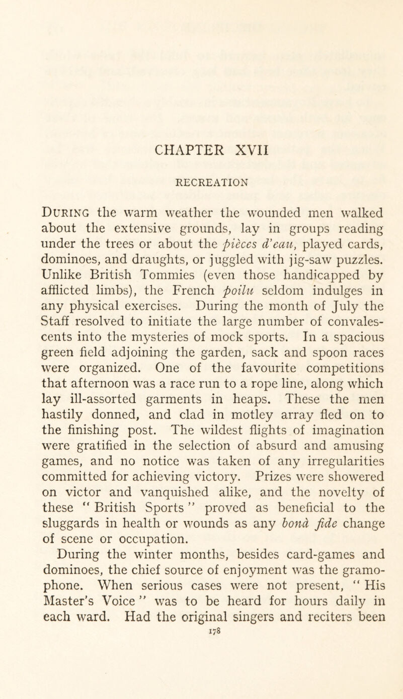 RECREATION During the warm weather the wounded men walked about the extensive grounds, lay in groups reading under the trees or about the pieces d'eau, played cards, dominoes, and draughts, or juggled with jig-saw puzzles. Unlike British Tommies (even those handicapped by afflicted limbs), the French poilu seldom indulges in any physical exercises. During the month of July the Staff resolved to initiate the large number of convales¬ cents into the mysteries of mock sports. In a spacious green field adjoining the garden, sack and spoon races were organized. One of the favourite competitions that afternoon was a race run to a rope line, along which lay ill-assorted garments in heaps. These the men hastily donned, and clad in motley array fled on to the finishing post. The wildest flights of imagination were gratified in the selection of absurd and amusing games, and no notice was taken of any irregularities committed for achieving victory. Prizes were showered on victor and vanquished alike, and the novelty of these “ British Sports ” proved as beneficial to the sluggards in health or wounds as any bond fide change of scene or occupation. During the winter months, besides card-games and dominoes, the chief source of enjoyment was the gramo¬ phone. When serious cases were not present, “ His Master's Voice  was to be heard for hours daily in each ward. Had the original singers and reciters been i/8