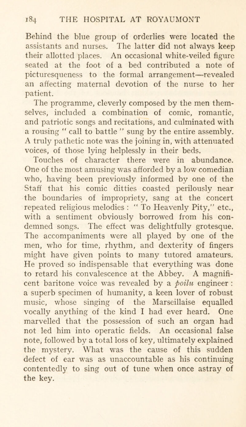 Behind the blue group of orderlies were located the assistants and nurses. The latter did not always keep their allotted places. An occasional white-veiled figure seated at the foot of a bed contributed a note of picturesqueness to the formal arrangement—revealed an affecting maternal devotion of the nurse to her patient. The programme, cleverly composed by the men them¬ selves, included a combination of comic, romantic, and patriotic songs and recitations, and culminated with a rousing “ call to battle ” sung by the entire assembly. A truly pathetic note was the joining in, with attenuated voices, of those lying helplessly in their beds. Touches of character there were in abundance. One of the most amusing was afforded by a low comedian who, having been previously informed by one of the Staff that his comic ditties coasted perilously near the boundaries of impropriety, sang at the concert repeated religious melodies : “To Heavenly Pity,” etc., with a sentiment obviously borrowed from his con¬ demned songs. The effect was delightfully grotesque. The accompaniments were all played by one of the men, who for time, rhythm, and dexterity of fingers might have given points to many tutored amateurs. He proved so indispensable that everything was done to retard his convalescence at the Abbey. A magnifi¬ cent baritone voice was revealed by a poilu engineer : a superb specimen of humanity, a keen lover of robust music, whose singing of the Marseillaise equalled vocally anything of the kind I had ever heard. One marvelled that the possession of such an organ had not led him into operatic fields. An occasional false note, followed by a total loss of key, ultimately explained the mystery. What was the cause of this sudden defect of ear was as unaccountable as his continuing contentedly to sing out of tune when once astray of the key.