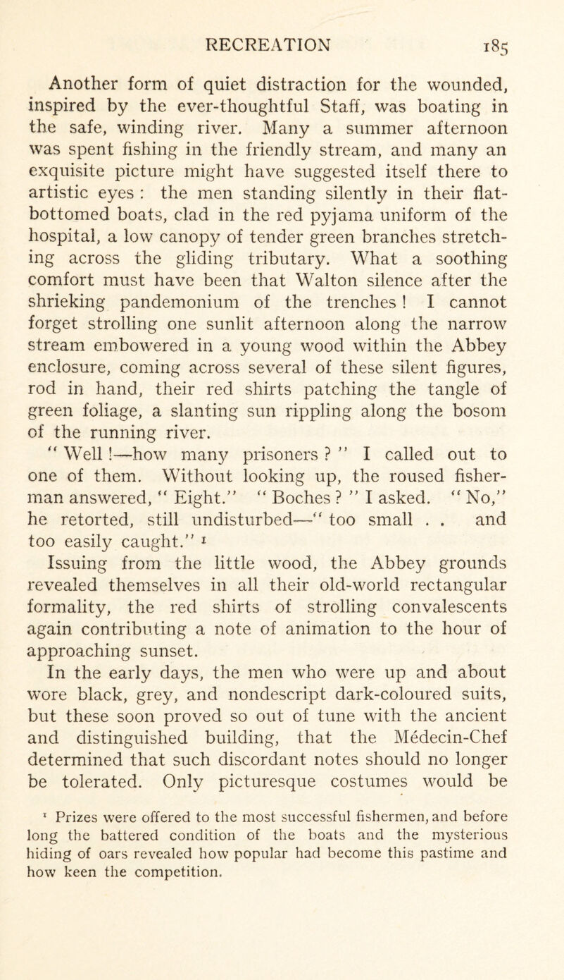 Another form of quiet distraction for the wounded, inspired by the ever-thoughtful Staff, was boating in the safe, winding river. Many a summer afternoon was spent fishing in the friendly stream, and many an exquisite picture might have suggested itself there to artistic eyes : the men standing silently in their flat- bottomed boats, clad in the red pyjama uniform of the hospital, a low canopy of tender green branches stretch¬ ing across the gliding tributary. What a soothing comfort must have been that Walton silence after the shrieking pandemonium of the trenches ! I cannot forget strolling one sunlit afternoon along the narrow stream embowered in a young wood within the Abbey enclosure, coming across several of these silent figures, rod in hand, their red shirts patching the tangle of green foliage, a slanting sun rippling along the bosom of the running river.  Well !—how many prisoners ? ” I called out to one of them. Without looking up, the roused fisher¬ man answered,  Eight.” “ Bodies ? ” I asked.  No,” he retorted, still undisturbed— too small . . and too easily caught.” 1 Issuing from the little wood, the Abbey grounds revealed themselves in all their old-world rectangular formality, the red shirts of strolling convalescents again contributing a note of animation to the hour of approaching sunset. In the early days, the men who were up and about wore black, grey, and nondescript dark-coloured suits, but these soon proved so out of tune with the ancient and distinguished building, that the Medecin-Chef determined that such discordant notes should no longer be tolerated. Only picturesque costumes would be 1 Prizes were offered to the most successful fishermen, and before long the battered condition of the boats and the mysterious hiding of oars revealed how popular had become this pastime and how keen the competition.