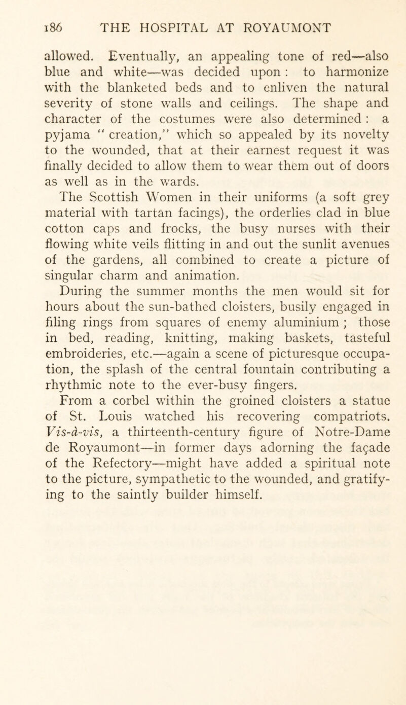 allowed. Eventually, an appealing tone of red—also blue and white—was decided upon : to harmonize with the blanketed beds and to enliven the natural severity of stone walls and ceilings. The shape and character of the costumes were also determined : a pyjama  creation/' which so appealed by its novelty to the wounded, that at their earnest request it was finally decided to allow them to wear them out of doors as well as in the wards. The Scottish Women in their uniforms (a soft grey material with tartan facings), the orderlies clad in blue cotton caps and frocks, the busy nurses with their flowing white veils flitting in and out the sunlit avenues of the gardens, all combined to create a picture of singular charm and animation. During the summer months the men would sit for hours about the sun-bathed cloisters, busily engaged in filing rings from squares of enemy aluminium ; those in bed, reading, knitting, making baskets, tasteful embroideries, etc.—again a scene of picturesque occupa¬ tion, the splash of the central fountain contributing a rhythmic note to the ever-busy fingers. From a corbel within the groined cloisters a statue of St. Louis watched his recovering compatriots. Vis-ct-vis, a thirteenth-century figure of Notre-Dame de Royaumont—in former days adorning the fagade of the Refectory—might have added a spiritual note to the picture, sympathetic to the wounded, and gratify¬ ing to the saintly builder himself.
