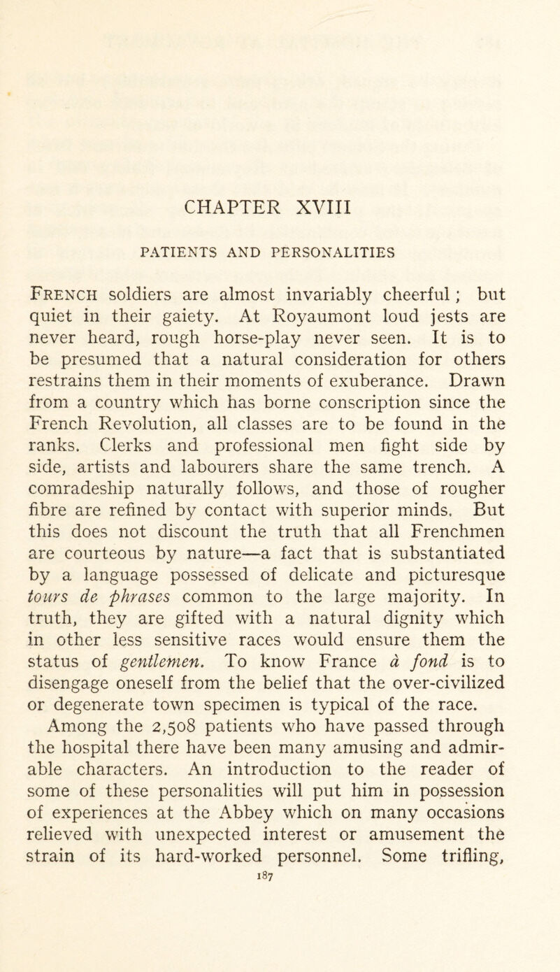 CHAPTER XVIII PATIENTS AND PERSONALITIES French soldiers are almost invariably cheerful; but quiet in their gaiety. At Royaumont loud jests are never heard, rough horse-play never seen. It is to be presumed that a natural consideration for others restrains them in their moments of exuberance. Drawn from a country which has borne conscription since the French Revolution, all classes are to be found in the ranks. Clerks and professional men fight side by side, artists and labourers share the same trench. A comradeship naturally follows, and those of rougher fibre are refined by contact with superior minds. But this does not discount the truth that all Frenchmen are courteous by nature—a fact that is substantiated by a language possessed of delicate and picturesque tours de phrases common to the large majority. In truth, they are gifted with a natural dignity which in other less sensitive races would ensure them the status of gentlemen. To know France d fond is to disengage oneself from the belief that the over-civilized or degenerate town specimen is typical of the race. Among the 2,508 patients who have passed through the hospital there have been many amusing and admir¬ able characters. An introduction to the reader of some of these personalities will put him in possession of experiences at the Abbey which on many occasions relieved with unexpected interest or amusement the strain of its hard-worked personnel. Some trifling,