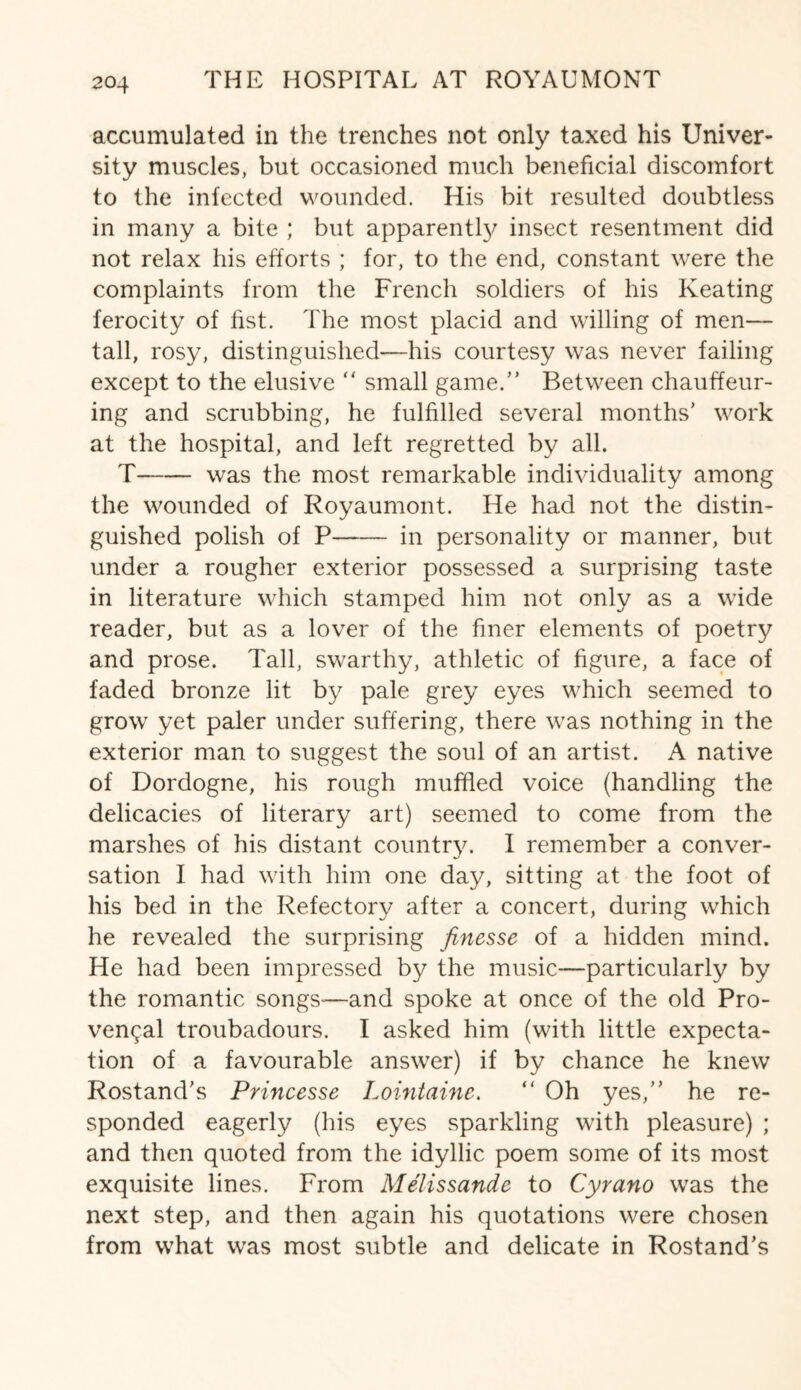 accumulated in the trenches not only taxed his Univer¬ sity muscles, but occasioned much beneficial discomfort to the infected wounded. His bit resulted doubtless in many a bite ; but apparently insect resentment did not relax his efforts ; for, to the end, constant were the complaints from the French soldiers of his Keating ferocity of fist. The most placid and willing of men— tall, rosy, distinguished—his courtesy was never failing except to the elusive “ small game.” Between chauffeur- ing and scrubbing, he fulfilled several months' work at the hospital, and left regretted by all. T-was the most remarkable individuality among the wounded of Royaumont. He had not the distin¬ guished polish of P-in personality or manner, but under a rougher exterior possessed a surprising taste in literature which stamped him not only as a wide reader, but as a lover of the finer elements of poetry and prose. Tall, swarthy, athletic of figure, a face of faded bronze lit by pale grey eyes which seemed to grow yet paler under suffering, there was nothing in the exterior man to suggest the soul of an artist. A native of Dordogne, his rough muffled voice (handling the delicacies of literary art) seemed to come from the marshes of his distant country. I remember a conver¬ sation I had with him one day, sitting at the foot of his bed in the Refectory after a concert, during which he revealed the surprising finesse of a hidden mind. He had been impressed by the music—particularly by the romantic songs-—and spoke at once of the old Pro¬ vencal troubadours. I asked him (with little expecta¬ tion of a favourable answer) if by chance he knew Rostand's Princesse Lointaine. ” Oh yes,” he re¬ sponded eagerly (his eyes sparkling with pleasure) ; and then quoted from the idyllic poem some of its most exquisite lines. From Melissande to Cyrano was the next step, and then again his quotations were chosen from what was most subtle and delicate in Rostand's