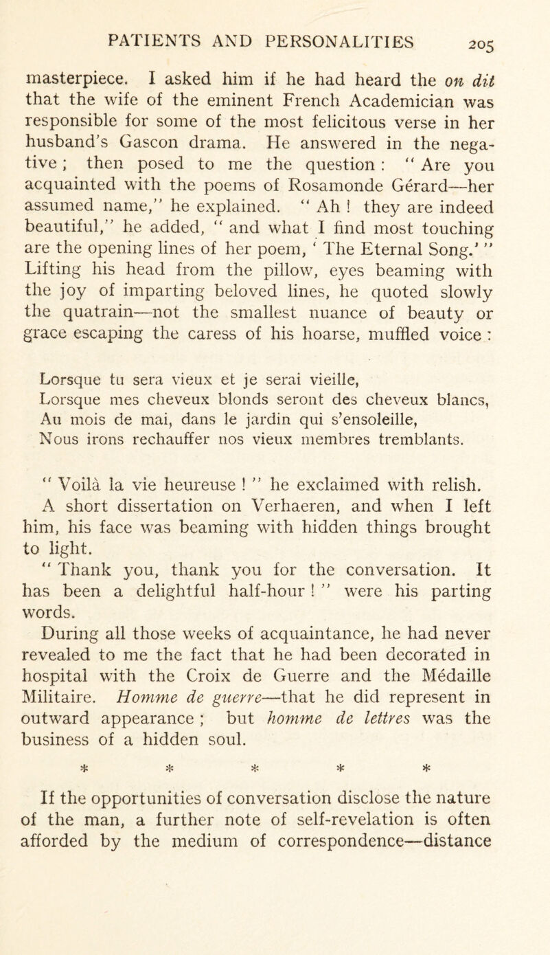 masterpiece. I asked him if he had heard the on dit that the wife of the eminent French Academician was responsible for some of the most felicitous verse in her husband's Gascon drama. He answered in the nega¬ tive ; then posed to me the question : “ Are you acquainted with the poems of Rosamonde Gerard—her assumed name, he explained. “ Ah ! they are indeed beautiful, he added, “ and what I find most touching are the opening lines of her poem, ‘ The Eternal Song/  Lifting his head from the pillow, eyes beaming with the joy of imparting beloved lines, he quoted slowly the quatrain—not the smallest nuance of beauty or grace escaping the caress of his hoarse, muffled voice : Lorsque tu sera vieux et je serai vieille, Lorsque mes cheveux blonds seront des cheveux blancs, An mois de mai, dans le jardin qui s’ensoleille, Nous irons rechauffer nos vieux membres tremblants. “ Voila la vie heureuse !  he exclaimed with relish. A short dissertation on Verhaeren, and when I left him, his face was beaming with hidden things brought to light. 0 Thank you, thank you for the conversation. It has been a delightful half-hour !  were his parting words. During all those weeks of acquaintance, he had never revealed to me the fact that he had been decorated in hospital with the Croix de Guerre and the Medaille Militaire. Homme de guerre—that he did represent in outward appearance ; but homme de lettres was the business of a hidden soul. * * * * If the opportunities of conversation disclose the nature of the man, a further note of self-revelation is often afforded by the medium of correspondence—-distance