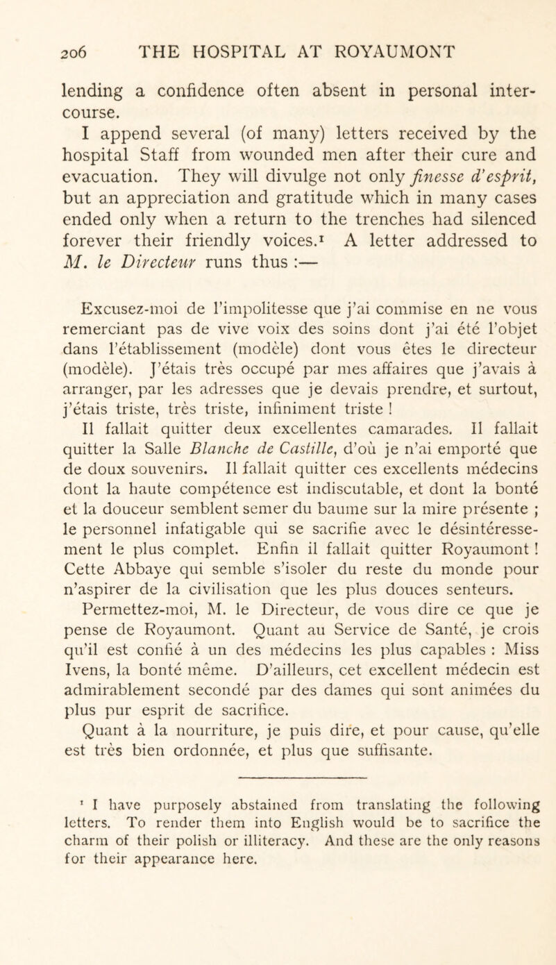 lending a confidence often absent in personal inter¬ course. I append several (of many) letters received by the hospital Staff from wounded men after their cure and evacuation. They will divulge not only finesse d’esprit, but an appreciation and gratitude which in many cases ended only when a return to the trenches had silenced forever their friendly voices.1 A letter addressed to M. le Directeur runs thus :— Excusez-moi de l’impolitesse que j’ai commise en ne vous remerciant pas de vive voix des soins dont j’ai ete l’objet dans l’etablissement (modele) dont vous etes le directeur (modele). J’etais tres occupe par mes affaires que j’avais a arranger, par les adresses que je devais prendre, et surtout, j’etais triste, tres triste, infiniment triste ! II fallait quitter deux excellentes camarades. II fallait quitter la Salle Blanche de Castille, d’ou je n’ai emporte que de doux souvenirs. II fallait quitter ces excellents medecins dont la haute competence est indiscutable, et dont la bonte et la douceur semblent semer du baume sur la mire presente ; le personnel infatigable qui se sacrifie avec le desinteresse- ment le plus complet. Enfin il fallait quitter Royaumont ! Cette Abbaye qui semble s’isoler du reste du monde pour n’aspirer de la civilisation que les plus douces senteurs. Permettez-moi, M. le Directeur, de vous dire ce que je pense de Royaumont. Quant au Service de Sante, je crois qu’il est confie a un des medecins les plus capables : Miss Ivens, la bonte meme. D’ailleurs, cet excellent medecin est admirablement seconde par des dames qui sont animees du plus pur esprit de sacrifice. Quant a la nourriture, je puis dire, et pour cause, qu’elle est tres bien ordonnee, et plus que suffisante. 1 I have purposely abstained from translating the following letters. To render them into English would be to sacrifice the charm of their polish or illiteracy. And these are the only reasons for their appearance here.