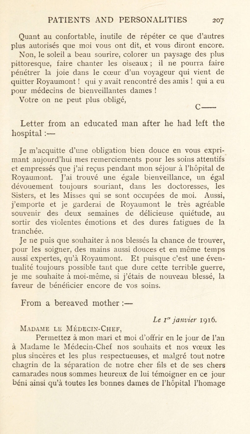 Quant au confortable, inutile de repeter ce que d’autres plus autorises que moi vous ont dit, et vous diront encore. Non, le soleil a beau sourire, colorer un paysage des plus pittoresque, faire chanter les oiseaux ; il ne pourra faire penetrer la joie dans le coeur d’un voyageur qui vient de quitter Royaumont! qui y avait rencontre des amis ! qui a eu pour medecins de bienveillantes dames ! Votre on ne peut plus oblige, C — Letter from an educated man after he had left the hospital:— Je m’acquitte d’une obligation bien douce en vous expri- mant aujourd’hui mes remerciements pour les soins attentifs et empresses que j’ai repus pendant mon sejour a l’hopital de Royaumont. Pai trouve une egale bienveillance, un egal devouement toujours souriant, dans les doctoresses, les Sisters, et les Misses qui se sont occupees de moi. Aussi, j’emporte et je garderai de Royaumont le tres agreable souvenir des deux semaines de delicieuse quietude, au sortir des violentes emotions et des dures fatigues de la tranchee. Je ne puis que souhaiter a nos blesses la chance de trouver, pour les soigner, des mains aussi douces et en meme temps aussi expertes, qu’a Royaumont. Et puisque c’est une even- tualite toujours possible tant que dure cette terrible guerre, je me souhaite a rnoi-meme, si j’etais de nouveau blesse, la faveur de beneficier encore de vos soins. From a bereaved mother Le 1* janvier 1916. Madame le Medecin-Chef, Permettez a mon mari et moi d’offrir en le jour de Tan a Madame le Medecin-Chef nos souhaits et nos voeux les plus sinceres et les plus respectueuses, et malgre tout notre chagrin de la separation de notre cher fils et de ses chers camarades nous sommes heureux de lui temoigner en ce jour b6ni ainsi qu’a toutes les bonnes dames de l’hopital l’homage