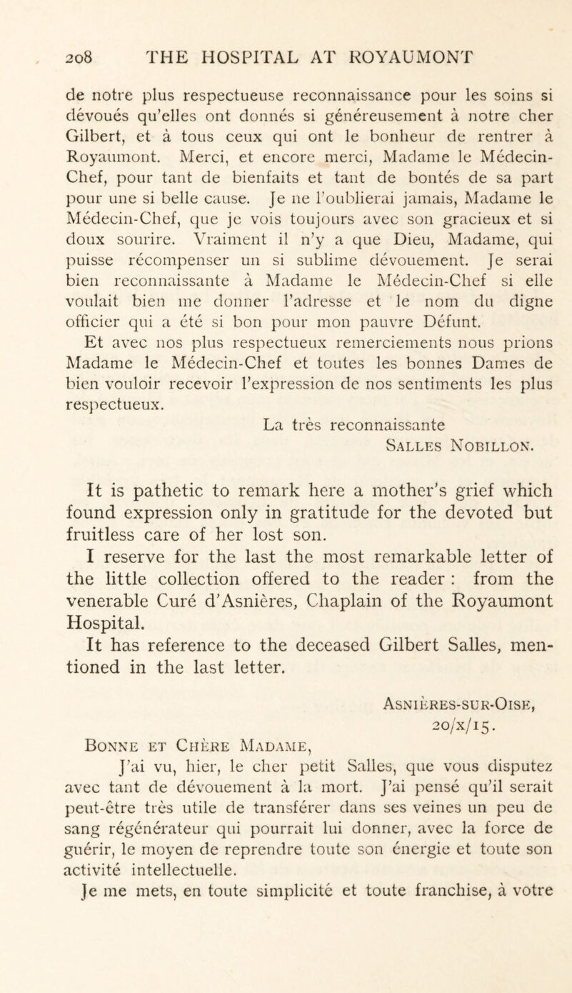 de notre plus respectueuse reconnaissance pour les soins si devoues qu’elles ont donnes si genereusement a notre cher Gilbert, et a tous ceux qui ont le bonheur de rentrer a Royaumont. Merci, et encore merci, Madame le Medecin- Chef, pour tant de bienfaits et taut de bontes de sa part pour une si belle cause. Je ne l'oublierai jamais, Madame le Medecin-Chef, que je vois toujours avec son gracieux et si doux sourire. Vraiment il n’y a que Dieu, Madame, qui puisse recompenser un si sublime devouement. ]e serai bien reconnaissante a Madame le M6decin-Chef si elle voulait bien me donner l’adresse et le nom du digne officier qui a ete si bon pour mon pauvre Defunt. Et avec nos plus respectueux remerciements nous prions Madame le Medecin-Chef et toutes les bonnes Dames de bien vouloir recevoir Fexpression de nos sentiments les plus respectueux. La tres reconnaissante Salles Nobillon. It is pathetic to remark here a mother’s grief which found expression only in gratitude for the devoted but fruitless care of her lost son. I reserve for the last the most remarkable letter of the little collection offered to the reader : from the venerable Cure d’Asnieres, Chaplain of the Royaumont Hospital. It has reference to the deceased Gilbert Salles, men¬ tioned in the last letter. Asnieres-sur-Oise, 20/X/15. Bonne et Cm ere Madame, J7ai vu, hier, le cher petit Salles, que vous disputez avec tant de devouement a la mort. J’ai pense qu’il serait peut-etre ties utile de transferer dans ses veines un peu de sang regenerateur qui pourrait lui donner, avec la force de guerir, le moyen de reprendre toutc son energie et toute son activite intellectuelle. Je me mets, en toute simplicitc et toute franchise, a votre