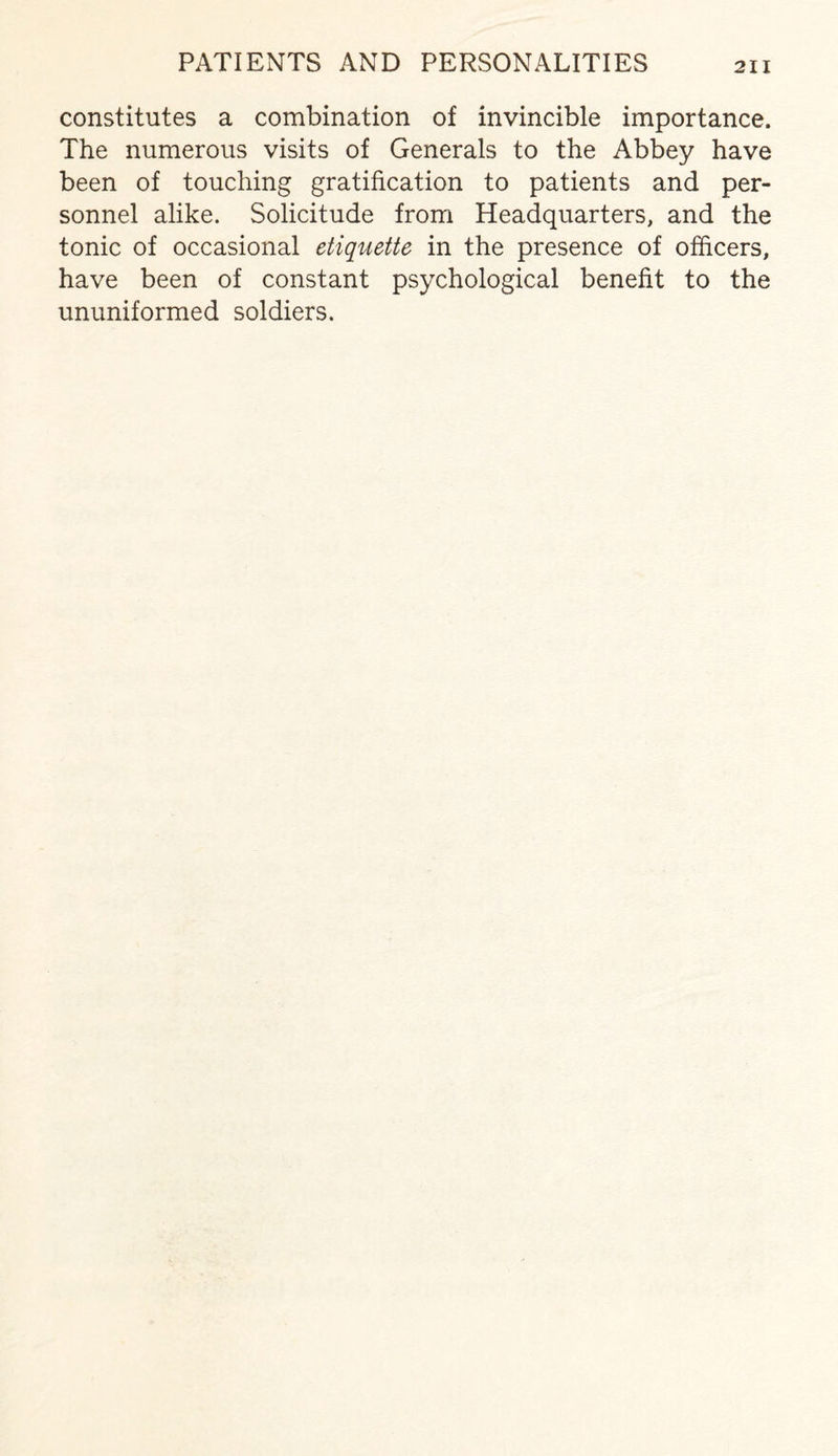constitutes a combination of invincible importance. The numerous visits of Generals to the Abbey have been of touching gratification to patients and per¬ sonnel alike. Solicitude from Headquarters, and the tonic of occasional etiquette in the presence of officers, have been of constant psychological benefit to the ununiformed soldiers.