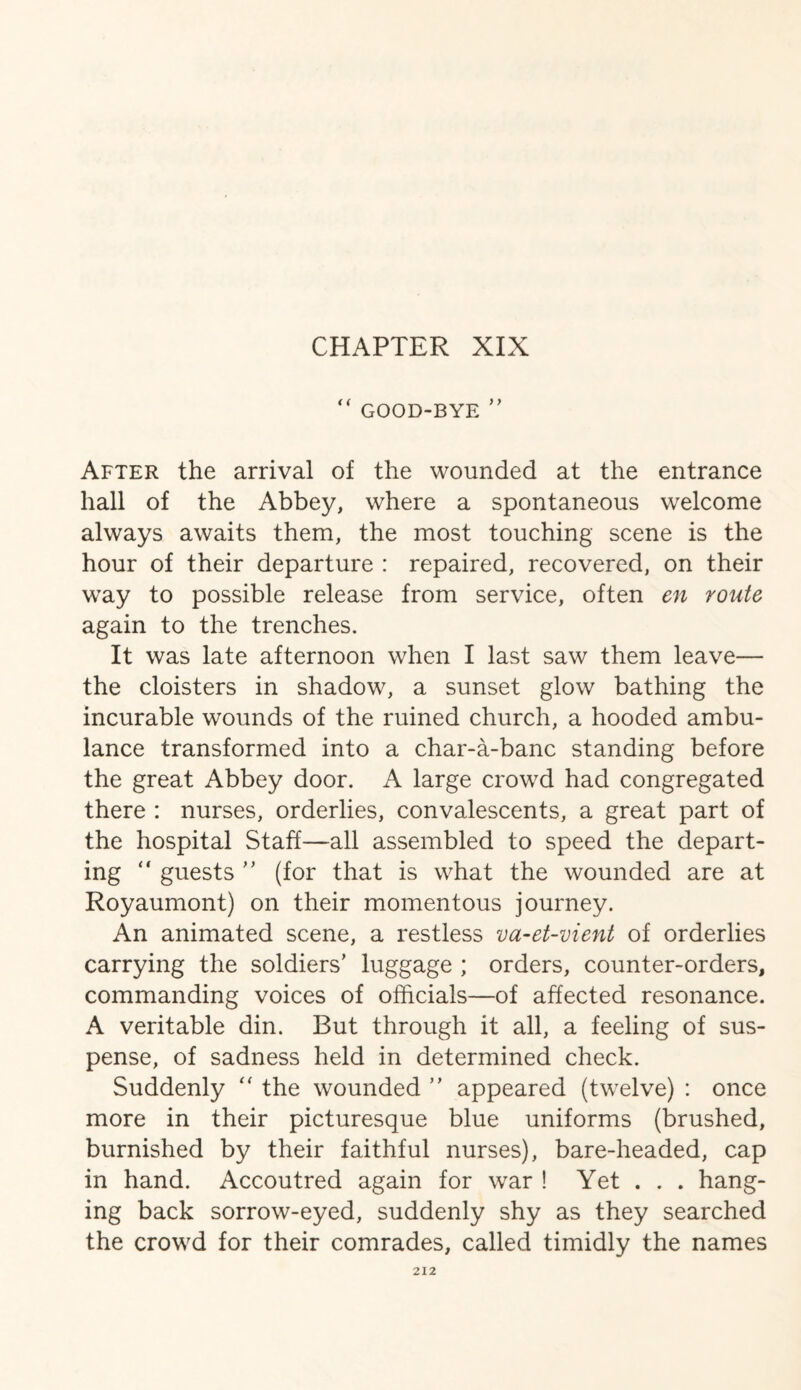 CHAPTER XIX  GOOD-BYE ” After the arrival of the wounded at the entrance hall of the Abbey, where a spontaneous welcome always awaits them, the most touching scene is the hour of their departure : repaired, recovered, on their way to possible release from service, often en route again to the trenches. It was late afternoon when I last saw them leave— the cloisters in shadow, a sunset glow bathing the incurable wounds of the ruined church, a hooded ambu¬ lance transformed into a char-a-banc standing before the great Abbey door. A large crowd had congregated there : nurses, orderlies, convalescents, a great part of the hospital Staff—all assembled to speed the depart¬ ing “ guests ” (for that is what the wounded are at Royaumont) on their momentous journey. An animated scene, a restless va-et-vient of orderlies carrying the soldiers’ luggage ; orders, counter-orders, commanding voices of officials—of affected resonance. A veritable din. But through it all, a feeling of sus¬ pense, of sadness held in determined check. Suddenly “ the wounded ” appeared (twelve) : once more in their picturesque blue uniforms (brushed, burnished by their faithful nurses), bare-headed, cap in hand. Accoutred again for war ! Yet . . . hang¬ ing back sorrow-eyed, suddenly shy as they searched the crowd for their comrades, called timidly the names