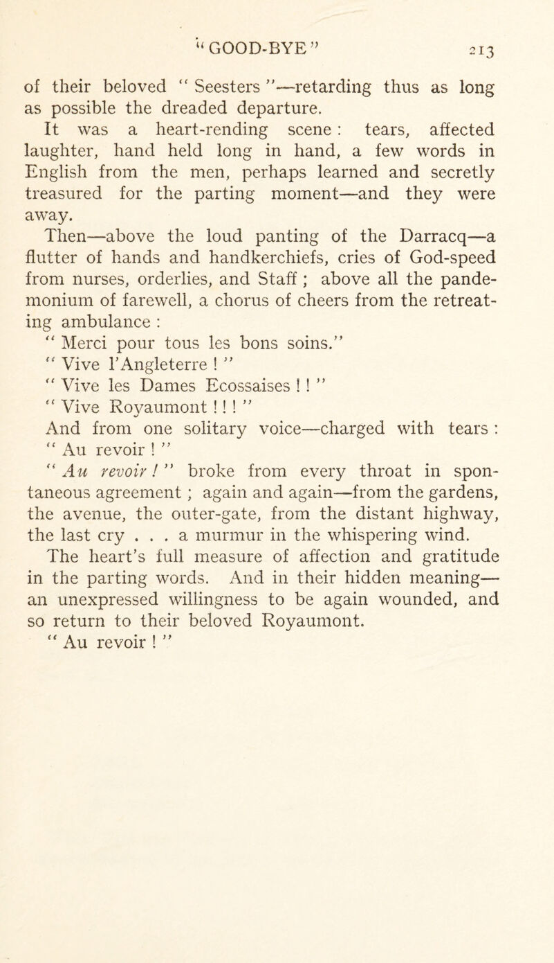 “ GOOD-BYE” of their beloved “ Seesters ”—retarding thus as long as possible the dreaded departure. It was a heart-rending scene : tears, affected laughter, hand held long in hand, a few words in English from the men, perhaps learned and secretly treasured for the parting moment—and they were away. Then-—above the loud panting of the Darracq—a flutter of hands and handkerchiefs, cries of God-speed from nurses, orderlies, and Staff; above all the pande¬ monium of farewell, a chorus of cheers from the retreat¬ ing ambulance : “ Merci pour tous les bons soins.” “ Vive 1’Angleterre ! ” Vive les Dames Ecossaises ! ! ” Vive Rovaumont !! ! ” And from one solitary voice—charged with tears : Au revoir ! ” “ Au revoir!’' broke from every throat in spon¬ taneous agreement; again and again—from the gardens, the avenue, the outer-gate, from the distant highway, the last cry ... a murmur in the whispering wind. The heart’s full measure of affection and gratitude in the parting words. And in their hidden meaning— an unexpressed willingness to be again wounded, and so return to their beloved Royaumont. “ Au revoir ! ”