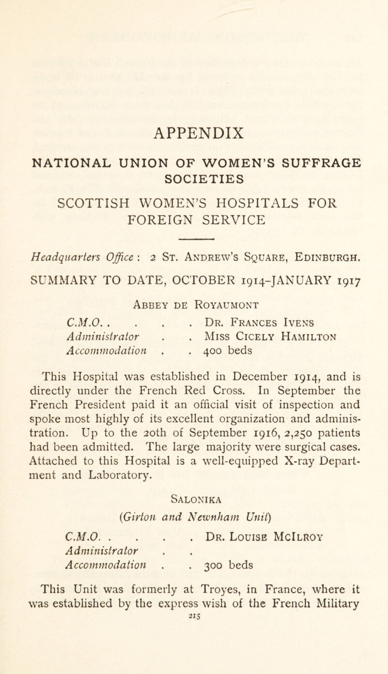APPENDIX NATIONAL UNION OF WOMEN’S SUFFRAGE SOCIETIES SCOTTISH WOMEN’S HOSPITALS FOR FOREIGN SERVICE Headquarters Office : 2 St. Andrew’s Square, Edinburgh. SUMMARY TO DATE, OCTOBER 1914-JANUARY 1917 Abbey de Royaumont C.M.O.Dr. Frances Ivens Administrator . . Miss Cicely Hamilton Accommodation . . 400 beds This Hospital was established in December 1914, and is directly under the French Red Cross. In September the French President paid it an official visit of inspection and spoke most highly of its excellent organization and adminis¬ tration. Up to the 20th of September 1916, 2,250 patients had been admitted. The large majority were surgical cases. Attached to this Hospital is a well-equipped X-ray Depart¬ ment and Laboratory. Salonika (Girton and Newnham Unit) C.M.O.Dr. Louise McIlroy Administrator Accommodation . . 300 beds This Unit was formerly at Troyes, in France, where it was established by the express wish of the French Military