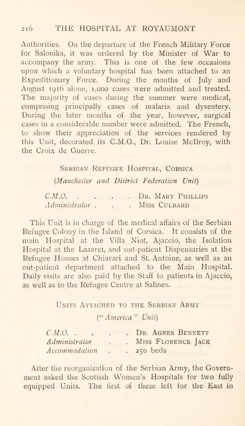 Authorities. On the departure of the French Military Force for Salonika, it was ordered by the Minister of War to accompany the army. This is one of the few occasions upon which a voluntary hospital has been attached to an Expeditionary Force. During the months of July and August 1916 alone, 1,000 cases were admitted and treated. The majority of cases during the summer were medical, comprising principally cases of malaria and dysentery. During the later months of the year, however, surgical cases in a considerable number were admitted. The French, to show their appreciation of the services rendered by this Unit, decorated its C.M.O., Dr. Louise Mcllroy, with the Croix de Guerre. Serbian Refugee Hospital, Corsica (Manchester and District Federation Unit) C.M.O.Dr. Mary Phillips Administrator . . . Miss Culbard This Unit is in charge of the medical affairs of the Serbian Refugee Colony in the Island of Corsica. It consists of the main Hospital at the Villa Niot, Ajaccio, the Isolation Hospital at the Lazaret, and out-patient Dispensaries at the Refugee Houses at Chiavari and St. Antoine, as well as an out-patient department attached to the Main Hospital. Daily visits are also paid by the Staff to patients in Ajaccio, as well as to the Refugee Centre at Salines. Units Attached to the Serbian Army (“ America ” Unit) C.M.O.Dr. Agnes Bennett Administrator . .Miss Florence Jack Accommodation . . 250 beds After the reorganization of the Serbian Army, the Govern¬ ment asked the Scottish Women’s Hospitals for two fully equipped Units. The first of these left for the East in