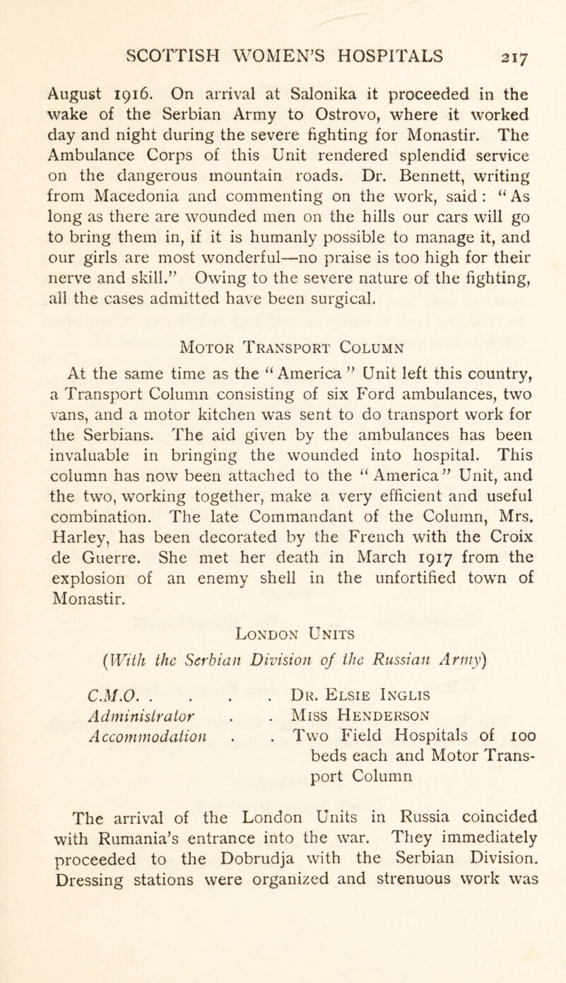 August 1916. On arrival at Salonika it proceeded in the wake of the Serbian Army to Ostrovo, where it worked day and night during the severe fighting for Monastir. The Ambulance Corps of this Unit rendered splendid service on the dangerous mountain roads. Dr. Bennett, writing from Macedonia and commenting on the work, said : “ As long as there are wounded men on the hills our cars will go to bring them in, if it is humanly possible to manage it, and our girls are most wonderful—no praise is too high for their nerve and skill.” Owing to the severe nature of the fighting, all the cases admitted have been surgical. Motor Transport Column At the same time as the “ America ” Unit left this country, a Transport Column consisting of six Ford ambulances, two vans, and a motor kitchen was sent to do transport work for the Serbians. The aid given by the ambulances has been invaluable in bringing the wounded into hospital. This column has now been attached to the u America” Unit, and the two, working together, make a very efficient and useful combination. The late Commandant of the Column, Mrs. Harley, has been decorated by the French with the Croix de Guerre. She met her death in March 1917 from the explosion of an enemy shell in the unfortified town of Monastir. London Units (With the Serbian Division of the Russian Army) C.M.O.Dr, Elsie Inglis Administrator . . Miss Henderson Accommodation . . Two Field Hospitals of 100 beds each and Motor Trans¬ port Column The arrival of the London Units in Russia coincided with Rumania’s entrance into the war. They immediately proceeded to the Dobrudja with the Serbian Division. Dressing stations were organized and strenuous work was