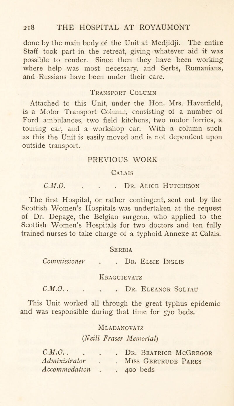 done by the main body of the Unit at Medjidji. The entire Staff took part in the retreat, giving whatever aid it was possible to render. Since then they have been working where help was most necessary, and Serbs, Rumanians, and Russians have been under their care. Transport Column Attached to this Unit, under the Hon. Mrs. Haverfield, is a Motor Transport Column, consisting of a number of Ford ambulances, two field kitchens, two motor lorries, a touring car, and a workshop car. With a column such as this the Unit is easily moved and is not dependent upon outside transport. PREVIOUS WORK Calais C.M.O. . . . Dr. Alice Hutchison The first Hospital, or rather contingent, sent out by the Scottish Women’s Hospitals was undertaken at the request of Dr. Depage, the Belgian surgeon, who applied to the Scottish Women’s Hospitals for two doctors and ten fully trained nurses to take charge of a typhoid Annexe at Calais. Serbia Commissioner . . Dr. Elsie Inglis Kraguievatz C.M.O.Dr. Eleanor Soltau This Unit worked all through the great typhus epidemic and was responsible during that time for 570 beds. Mladanovatz (Neill Fraser Memorial) C.M.O.Dr. Beatrice McGregor Administrator . . Miss Gertrude Pares Accommodation . . 400 beds
