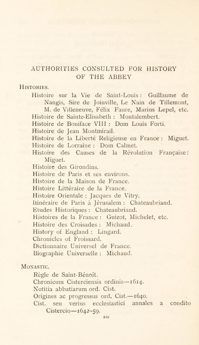 AUTHORITIES CONSULTED FOR HISTORY OF THE ABBEY Histories. Histoire sur la Vie cle Saint-Louis : Guillaume de Nangis, Sire de Joinville, Le Nain de Tillemont, M. de Villeneuve, Felix Faure, Marius Lepel, etc. Histoire de Sainte-Elisabetli : Montalembert. Histoire de Boniface VIII : Dom Louis Forti. Histoire de Jean Montmirail. Histoire de la Liberte Religieuse en France : Miguet. Histoire de Lorraine : Dom Calmet. Histoire des Causes de la Revolution Fran^aise: Miguet. Histoire des Girondins. Histoire de Paris et ses environs. Histoire de la Maison de France. Histoire Litteraire de la France. Histoire Orientale : Jacques de Vitry. Itineraire de Paris a Jerusalem : Chateaubriand. Etudes Historiques : Chateaubriand. Histoires de la France : Guizot, Michelet, etc. Histoire des Croisades : Michaud. History of England : Lingard. Chronicles of Froissard. Dictionnaire Universel de France. Biographie Universelle : Michaud. Monastic. Regie de Saint-Benoit. Chronicuin Cisterciensis ordinis—1614. Notitia abbatiarum ord. Cist. Origines ac progressus ord. Cist.—1640. Cist, seu verius ecclesiastici annales a condito Cistercio—1642-59.
