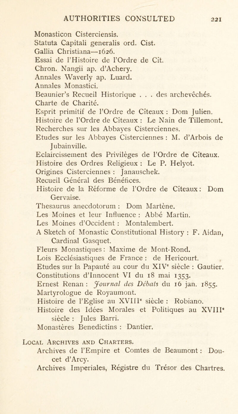 Monasticon Cisterciensis. Statuta Capitali generalis ord. Cist. Gallia Christiana—-1626. Essai de FHistoire de FOrdre de Cit. Chron. Nangii ap. d’Achery. Annales Waverly ap. Luard. Annales Monastici. Beaunier’s Recueil Historique . . . des archeveches. Charte de Charite. Esprit primitif de FOrdre de Citeaux : Dom Julien. Histoire de FOrdre de Citeaux : Le Nain de Tillemont. Recherches sur les Abbayes Cisterciennes. Etudes sur les Abbayes Cisterciennes : M. d’Arbois de jubainville. Eclaircissement des Privileges de FOrdre de Citeaux. Histoire des Ordres Religieux : Le P. Helyot. Origines Cisterciennes : Janauschek. Recueil General des Benefices. Histoire de la Reforme de FOrdre de Citeaux: Dom Gervaise. Thesaurus anecdotorum : Dom Martene. Les Moines et leur Influence : Abbe Martin. Les Moines d’Occident : Montalembert. A Sketch of Monastic Constitutional History : F. Aidan, Cardinal Gasquet. Fleurs Monastiques: Maxime de Mont-Rond. Lois Ecclesiastiques de France : de Hericourt. Etudes sur la Papaute au cour du XIVC siecle : Gautier. Constitutions d’Innocent VI du 18 mai 1353. Ernest Renan : Journal des Debat $ du 16 jan. 1855. Martyrologue de Royaumont. Histoire de FEglise au XVIIP siecle : Robiano. Histoire des Idees Morales et Politiques au XVIIP siecle : Jules Barri. Monasteres Benedictins : Dantier. Local Archives and Charters. Archives de FEmpire et Comtes de Beaumont : Dou- cet d’Arcy. Archives Imperiales, Registre du Tresor des Chartres.