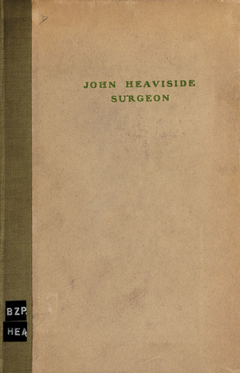 •^v JOHN HEAVISIDE SURGEON A ■ ■ V. ■ ■, •'■ ■■ ,: ifX, . -ij f-tfir'.s.^-.^--- ‘^ . ] :■ ' ^ M .. , '.'p? s .V y . ' • ••' -r- 1 1 c‘- !' f  ’>. . --. S /■ :: . \ ;v^ •; -1^ ^ ' . V : V o-' ■ •<>'i5,.;-. ’ ;■ ■ ■- . . :‘V- ■.' \i ■'■ : , ■ N >*., ' , • r .. . r V \- . •-.'•jl'-' .•I?'■'*:,■ •=^- -y ., /, ^ • • \ f '. ^ ■ ,v , r. -n- ; '■ ' '■ ■ ''-Vv >-iyl-v , -)■ ^ \ ■' ' ' ■ .C';.': ■ '■ .. • . y ^ fh‘:j<P‘-‘ . ■ Vr ; ■■. ■■ ■ V: <. . ' .V .. . -V- /,• \ / t I ^ .V ' . ■' C'-. . J > ■ • ^