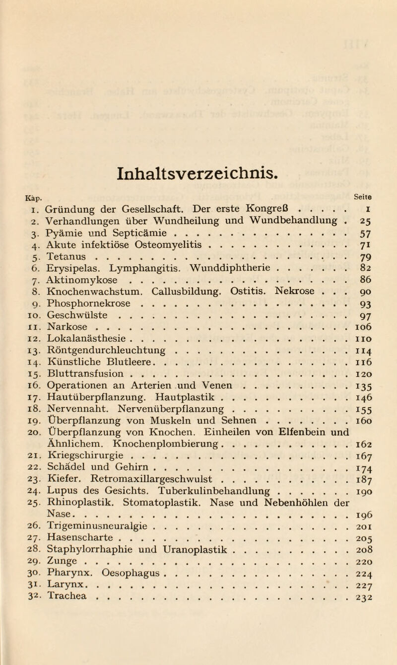 Inhaltsverzeichnis Kap. Seite 1. Gründung der Gesellschaft. Der erste Kongreß. i 2. Verhandlungen über Wundheilung und Wundbehandlung . 25 3. Pyämie und Septicämie.57 4. Akute infektiöse Osteomyelitis.71 5. Tetanus.79 6. Erysipelas. Lymphangitis. Wunddiphtherie.82 7. Aktinomykose.86 8. Knochenwachstum. Callusbildung. Ostitis. Nekrose ... 90 9. Phosphornekrose.93 10. Geschwülste.97 11. Narkose.106 12. Lokalanästhesie.110 13. Röntgendurchleuchtung.114 14. Künstliche Blutleere.116 15. Bluttransfusion.120 16. Operationen an Arterien und Venen.135 17. Hautüberpflanzung. Hautplastik.146 18. Nervennaht. Nervenüberpflanzung.155 19. Überpflanzung von Muskeln und Sehnen.160 20. Überpflanzung von Knochen. Einheilen von Elfenbein und Ähnlichem. Knochenplombierung.162 21. Kriegschirurgie.167 22. Schädel und Gehirn.174 23. Kiefer. Retromaxillargeschwulst.187 24. Lupus des Gesichts. Tuberkulinbehandlung.190 25. Rhinoplastik. Stomatoplastik. Nase und Nebenhöhlen der Nase.196 26. Trigeminusneuralgie.201 27. Hasenscharte.205 28. Staphylorrhaphie und Uranoplastik.208 29. Zunge.220 30. Pharynx. Oesophagus.224 31. Larynx.227 32. Trachea.232